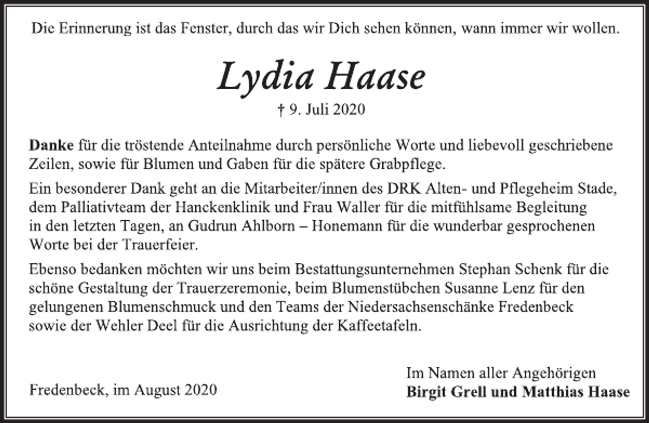 <p>Die Erinnerung ist das Fenster, durch das wir Dich sehen können, wann immer wir wollen.<br />Lydia Haase<br />† 9. Juli 2020<br />Danke für die tröstende Anteilnahme durch persönliche Worte und liebevoll geschriebene Zeilen, sowie für Blumen und Gaben für die spätere Grabpflege.<br />Ein besonderer Dank geht an die Mitarbeiter/innen des DRK Alten- und Pflegeheim Stade,<br />dem Palliativteam der Hanckenklinik und Frau Waller für die mitfühlsame Begleitung<br />in den letzten Tagen, an Gudrun Ahlborn – Honemann für die wunderbar gesprochenen<br />Worte bei der Trauerfeier.<br />Ebenso bedanken möchten wir uns beim Bestattungsunternehmen Stephan Schenk für die schöne Gestaltung der Trauerzeremonie, beim Blumenstübchen Susanne Lenz für den gelungenen Blumenschmuck und den Teams der Niedersachsenschänke Fredenbeck sowie der Wehler Deel für die Ausrichtung der Kaffeetafeln.<br />Im Namen aller Angehörigen<br />Birgit Grell und Matthias Haase<br />Fredenbeck, im August 2020</p>