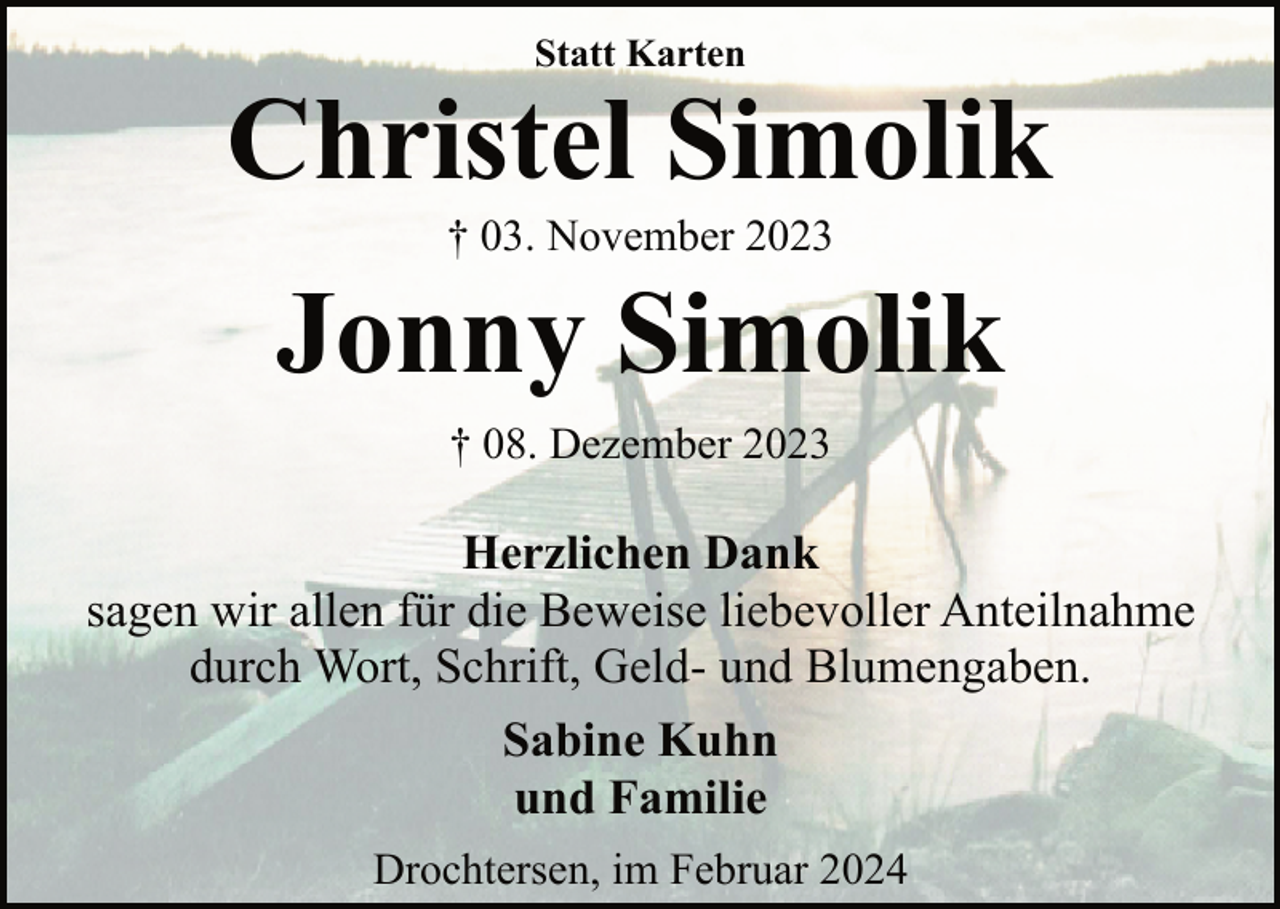 <p>Statt Karten</p><p>Christel Simolik<br />† 03. November 2023</p><p>Jonny Simolik<br />† 08. Dezember 2023</p><p>Herzlichen Dank<br />sagen wir allen für die Beweise liebevoller Anteilnahme<br />durch Wort, Schrift, Geld- und Blumengaben.<br />Sabine Kuhn<br />und Familie<br />Drochtersen, im Februar 2024</p>