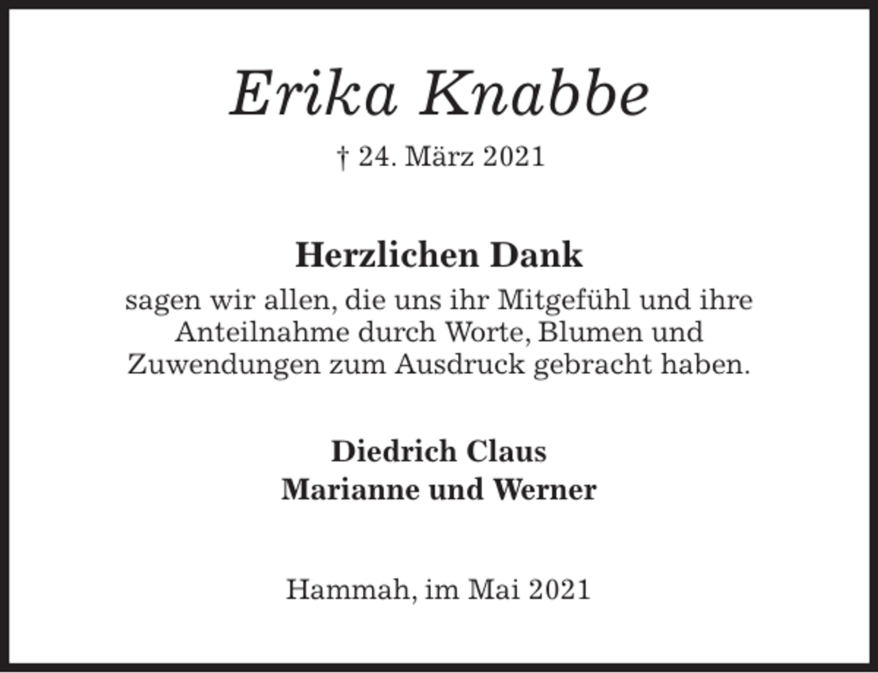 <p>Erika Knabbe<br />† 24. März 2021<br />Herzlichen Dank<br />sagen wir allen, die uns ihr Mitgefühl und ihre<br />Anteilnahme durch Worte, Blumen und<br />Zuwendungen zum Ausdruck gebracht haben.</p>
<p>Diedrich Claus<br />Marianne und Werner<br />Hammah, im Mai 2021</p>