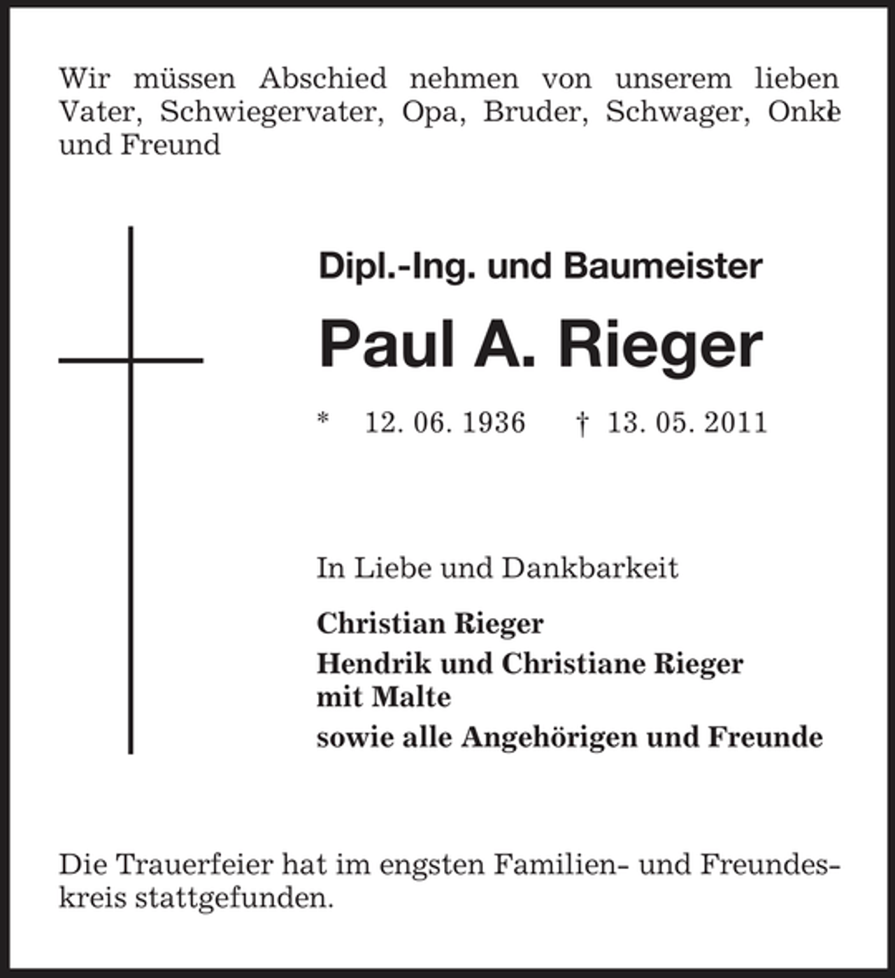 <p>Wir müssen Abschied nehmen von unserem lieben Vater, Schwiegervater, Opa, Bruder, Schwager, Onke l und Freund</p><p>Dipl.-Ing. und Baumeister</p><p>Paul A. Rieger<br />* 12. 06. 1936 † 13. 05. 2011</p><p>In Liebe und Dankbarkeit Christian Rieger Hendrik und Christiane Rieger mit Malte sowie alle Angehörigen und Freunde</p><p>Die Trauerfeier hat im engsten Familien- und Freundeskreis stattgefunden.</p>