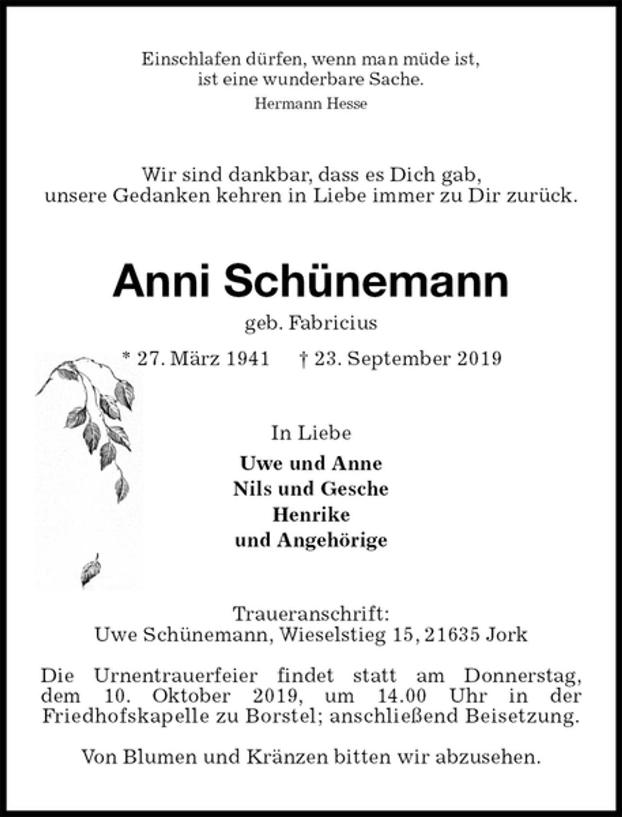 <p>Einschlafen dürfen, wenn man müde ist,<br />ist eine wunderbare Sache.<br />Hermann Hesse<br />Wir sind dankbar, dass es Dich gab,<br />unsere Gedanken kehren in Liebe immer zu Dir zurück.<br />Anni Schünemann<br />geb. Fabricius<br />* 27. März 1941 † 23. September 2019<br />In Liebe<br />Uwe und Anne<br />Nils und Gesche<br />Henrike<br />und Angehörige<br />Traueranschrift:<br />Uwe Schünemann, Wieselstieg 15, 21635 Jork<br />Die Urnentrauerfeier findet statt am Donnerstag,<br />dem 10. Oktober 2019, um 14.00 Uhr in der<br />Friedhofskapelle zu Borstel; anschließend Beisetzung.<br />Von Blumen und Kränzen bitten wir abzusehen.</p>