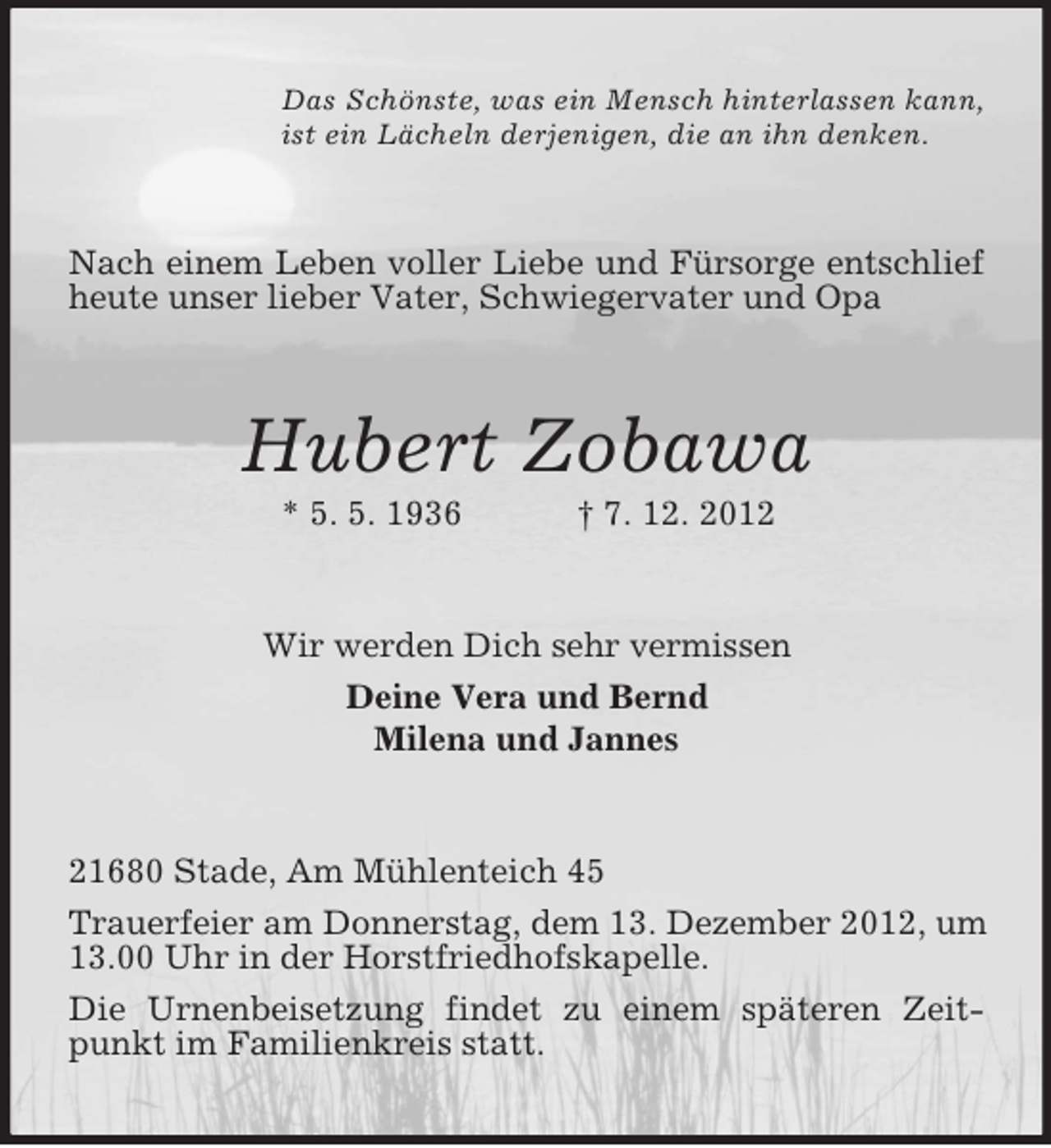 <p>Das Schönste, was ein Mensch hinterlassen kann,<br />ist ein Lächeln derjenigen, die an ihn denken.</p><p>Nach einem Leben voller Liebe und Fürsorge entschlief<br />heute unser lieber Vater, Schwiegervater und Opa</p><p>Hubert Zobawa<br />* 5. 5. 1936</p><p>† 7. 12. 2012</p><p>Wir werden Dich sehr vermissen<br />Deine Vera und Bernd<br />Milena und Jannes</p><p>21680 Stade, Am Mühlenteich 45<br />Trauerfeier am Donnerstag, dem 13. Dezember 2012, um<br />13.00 Uhr in der Horstfriedhofskapelle.<br />Die Urnenbeisetzung findet zu einem späteren Zeitpunkt im Familienkreis statt.</p>