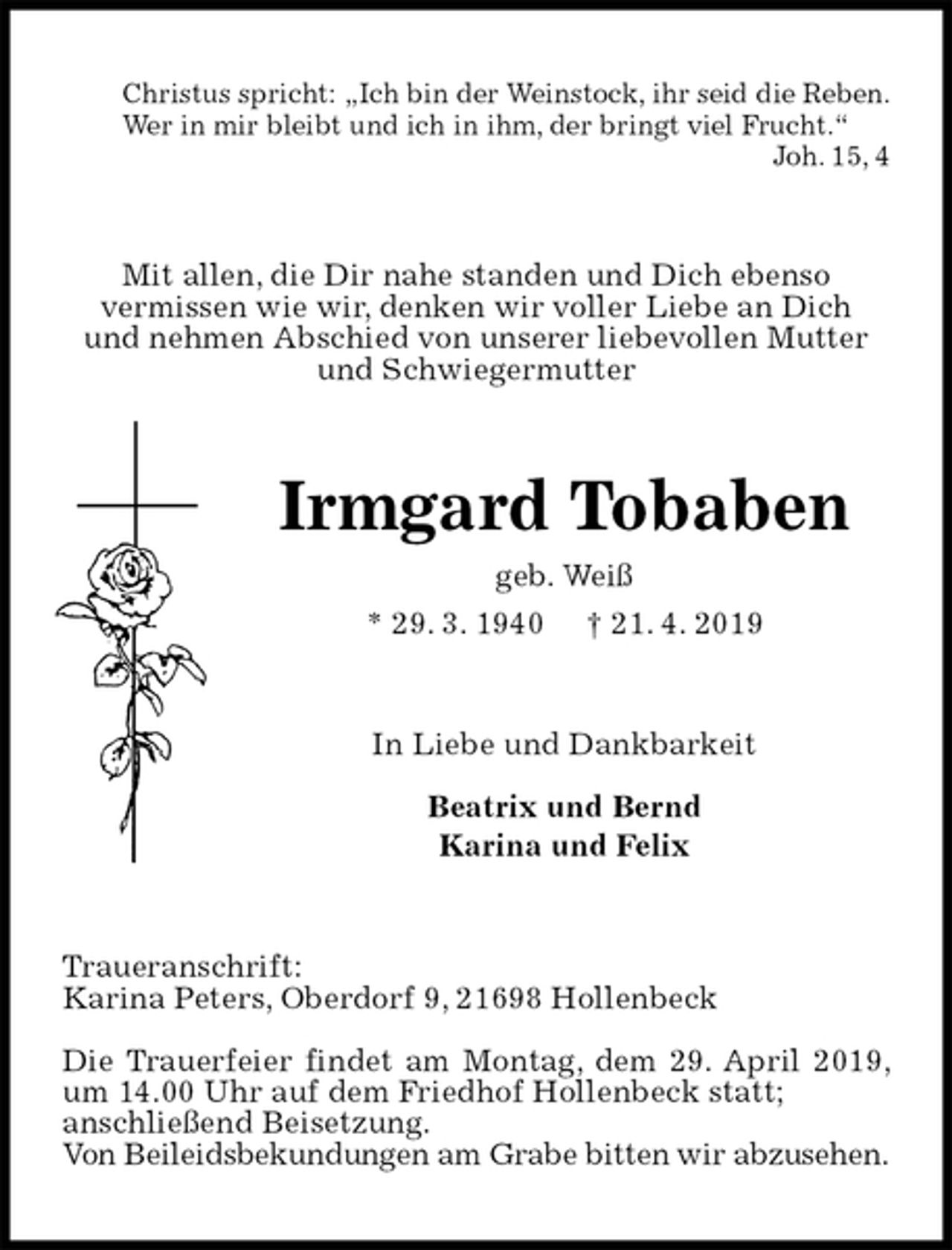 <p>Christus spricht: „Ich bin der Weinstock, ihr seid die Reben.<br />Wer in mir bleibt und ich in ihm, der bringt viel Frucht.“<br />Joh. 15, 4<br />Mit allen, die Dir nahe standen und Dich ebenso<br />vermissen wie wir, denken wir voller Liebe an Dich<br />und nehmen Abschied von unserer liebevollen Mutter und Schwiegermutter<br />Irmgard Tobaben<br />geb. Weiß<br />* 29. 3. 1940 † 21. 4. 2019<br />In Liebe und Dankbarkeit</p><p>Beatrix und Bernd<br />Karina und Felix<br />Traueranschrift:<br />Karina Peters, Oberdorf 9, 21698 Hollenbeck</p><p>Die Trauerfeier findet am Montag, dem 29. April 2019, um 14.00 Uhr auf dem Friedhof Hollenbeck statt;<br />anschließend Beisetzung.<br />Von Beileidsbekundungen am Grabe bitten wir abzusehen.</p>