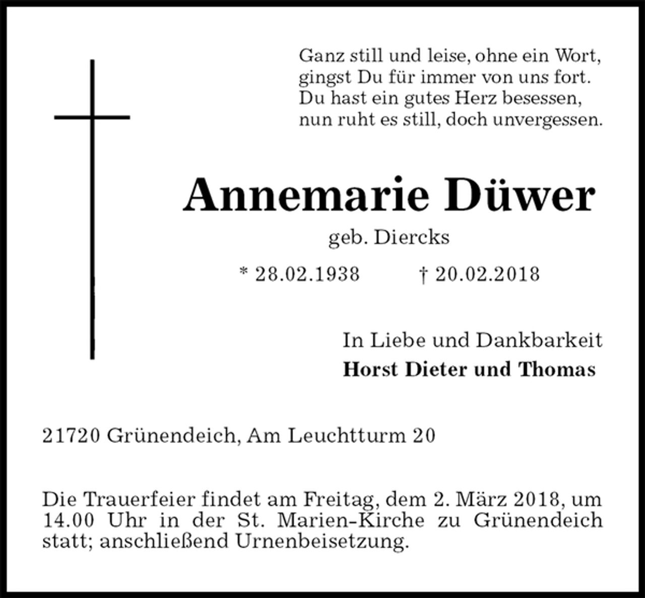 <p>Ganz still und leise, ohne ein Wort,<br />gingst Du für immer von uns fort.<br />Du hast ein gutes Herz besessen,<br />nun ruht es still, doch unvergessen.<br />Annemarie Düwer<br />geb. Diercks<br />* 28.02.1938 † 20.02.2018<br />In Liebe und Dankbarkeit<br />Horst Dieter und Thomas<br />21720 Grünendeich, Am Leuchtturm 20</p>
<p>Die Trauerfeier findet am Freitag, dem 2. März 2018, um 14.00 Uhr in der St. Marien-Kirche zu Grünendeich statt; anschließend Urnenbeisetzung.</p>