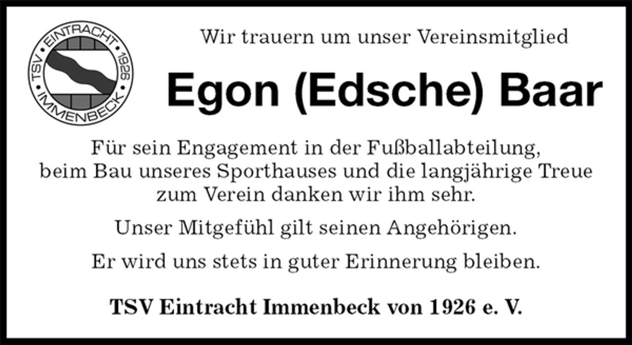 <p>Wir trauern um unser Vereinsmitglied<br />Egon (Edsche) Baar<br />Für sein Engagement in der Fußballabteilung,<br />beim Bau unseres Sporthauses und die langjährige Treue zum Verein danken wir ihm sehr.<br />Unser Mitgefühl gilt seinen Angehörigen.<br />Er wird uns stets in guter Erinnerung bleiben.</p><p>TSV Eintracht Immenbeck von 1926 e. V.</p>
