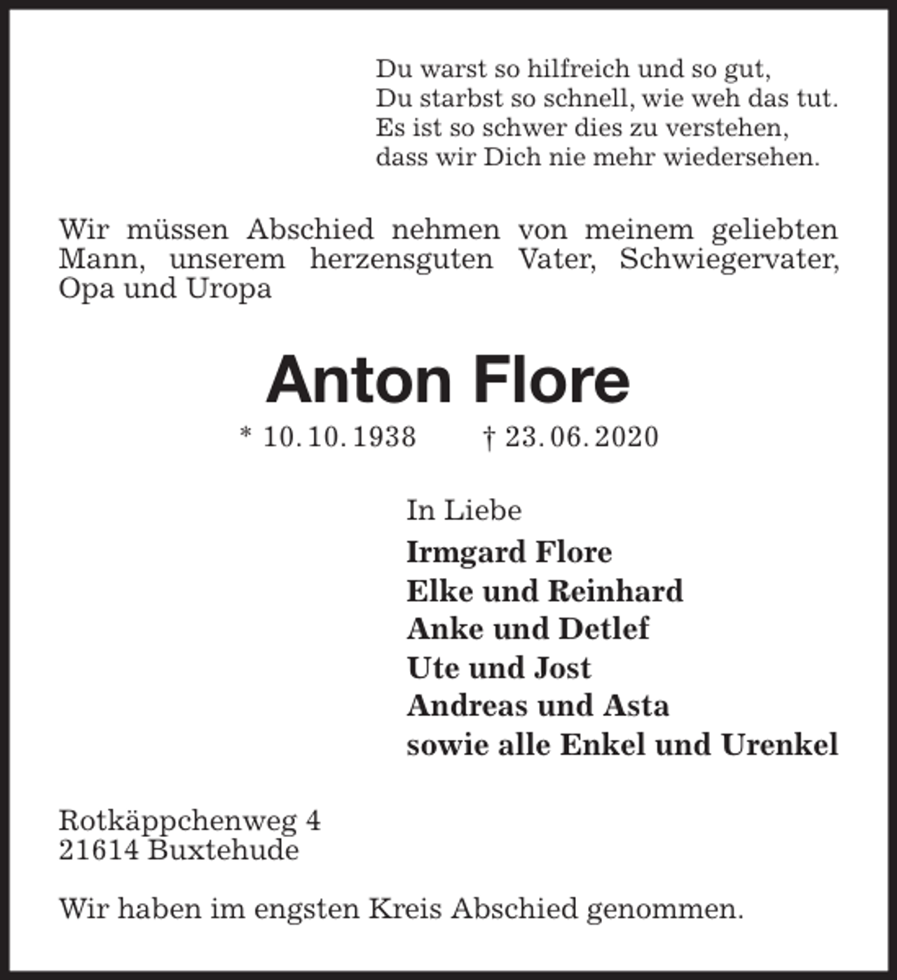 <p>Du warst so hilfreich und so gut,<br />Du starbst so schnell, wie weh das tut.<br />Es ist so schwer dies zu verstehen,<br />dass wir Dich nie mehr wiedersehen.<br />Wir müssen Abschied nehmen von meinem geliebten Mann, unserem herzensguten Vater, Schwiegervater, Opa und Uropa<br />Anton Flore<br />* 10. 10. 1938 † 23. 06. 2020<br />In Liebe<br />Irmgard Flore<br />Elke und Reinhard<br />Anke und Detlef<br />Ute und Jost<br />Andreas und Asta<br />sowie alle Enkel und Urenkel<br />Rotkäppchenweg 4<br />21614 Buxtehude</p>
<p>Wir haben im engsten Kreis Abschied genommen.</p>
