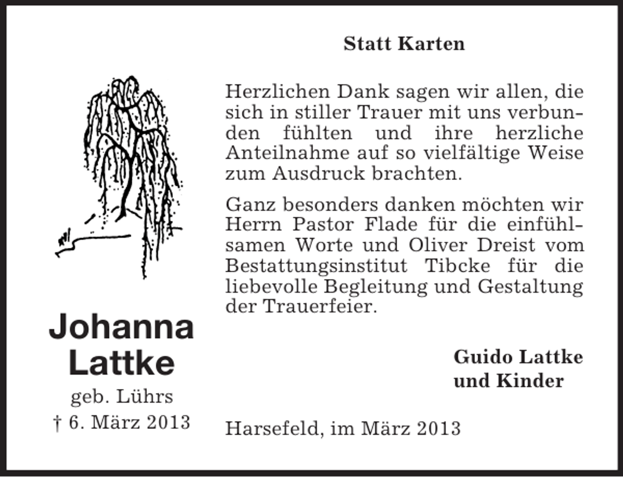 <p>Statt Karten</p><p>Johanna<br />Lattke<br />geb. Lührs<br />† 6. März 2013</p><p>Herzlichen Dank sagen wir allen, die<br />sich in stiller Trauer mit uns verbunden fühlten und ihre herzliche<br />Anteilnahme auf so vielfältige Weise<br />zum Ausdruck brachten.<br />Ganz besonders danken möchten wir<br />Herrn Pastor Flade für die einfühlsamen Worte und Oliver Dreist vom<br />Bestattungsinstitut Tibcke für die<br />liebevolle Begleitung und Gestaltung<br />der Trauerfeier.<br />Guido Lattke<br />und Kinder<br />Harsefeld, im März 2013</p>