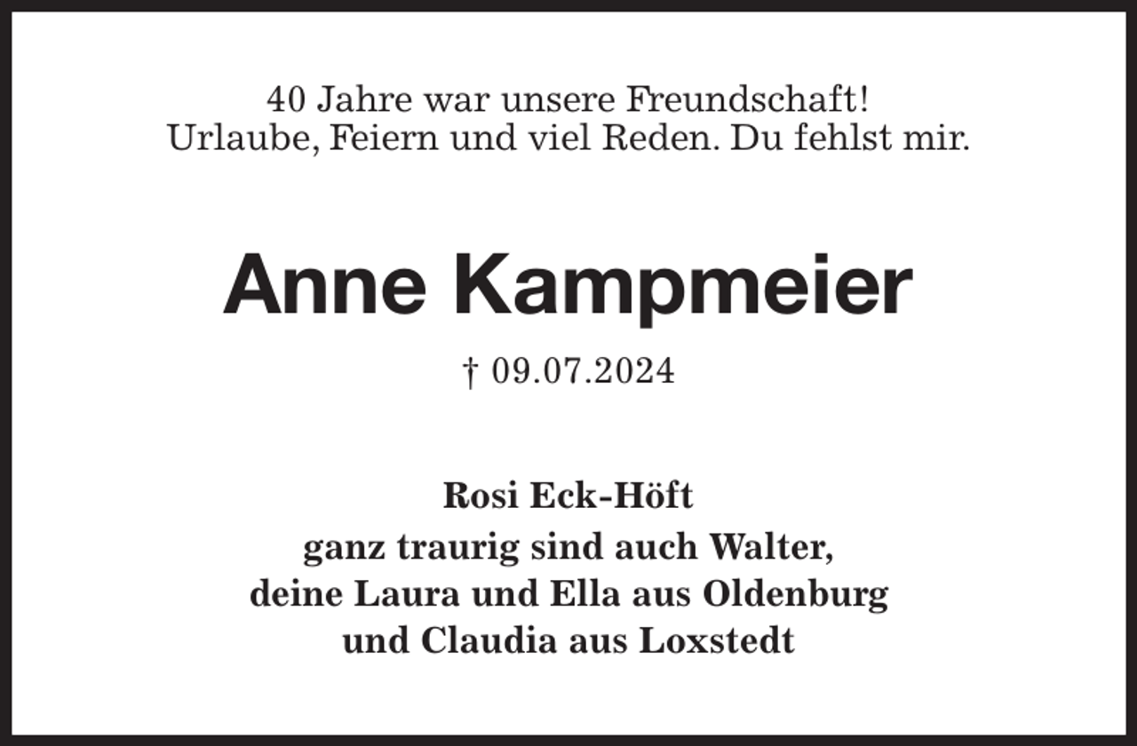 <p>40 Jahre war unsere Freundschaft!<br />Urlaube, Feiern und viel Reden. Du fehlst mir.<br />Anne Kampmeier<br />† 09.07.2024<br />Rosi Eck-Höft<br />ganz traurig sind auch Walter,<br />deine Laura und Ella aus Oldenburg<br />und Claudia aus Loxstedt</p>