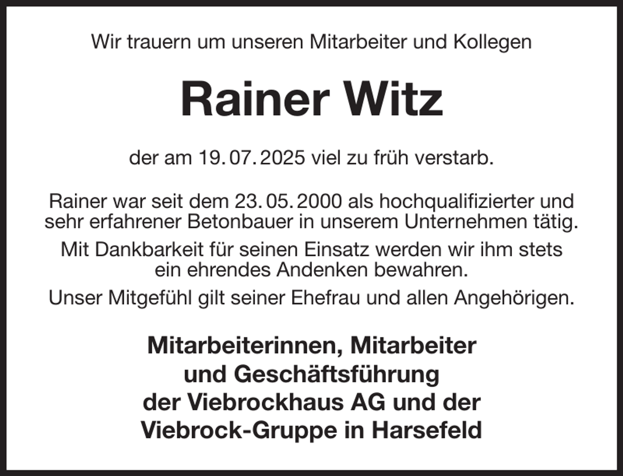 <p>Wir trauern um unseren Mitarbeiter und Kollegen<br />Rainer Witz<br />der am 19. 07. 2025 viel zu früh verstarb.<br />Rainer war seit dem 23. 05. 2000 als hochqualifizierter und sehr erfahrener Betonbauer in unserem Unternehmen tätig.<br />Mit Dankbarkeit für seinen Einsatz werden wir ihm stets<br />ein ehrendes Andenken bewahren.<br />Unser Mitgefühl gilt seiner Ehefrau und allen Angehörigen.<br />Mitarbeiterinnen, Mitarbeiter<br />und Geschäftsführung<br />der Viebrockhaus AG und der<br />Viebrock-Gruppe in Harsefeld</p>