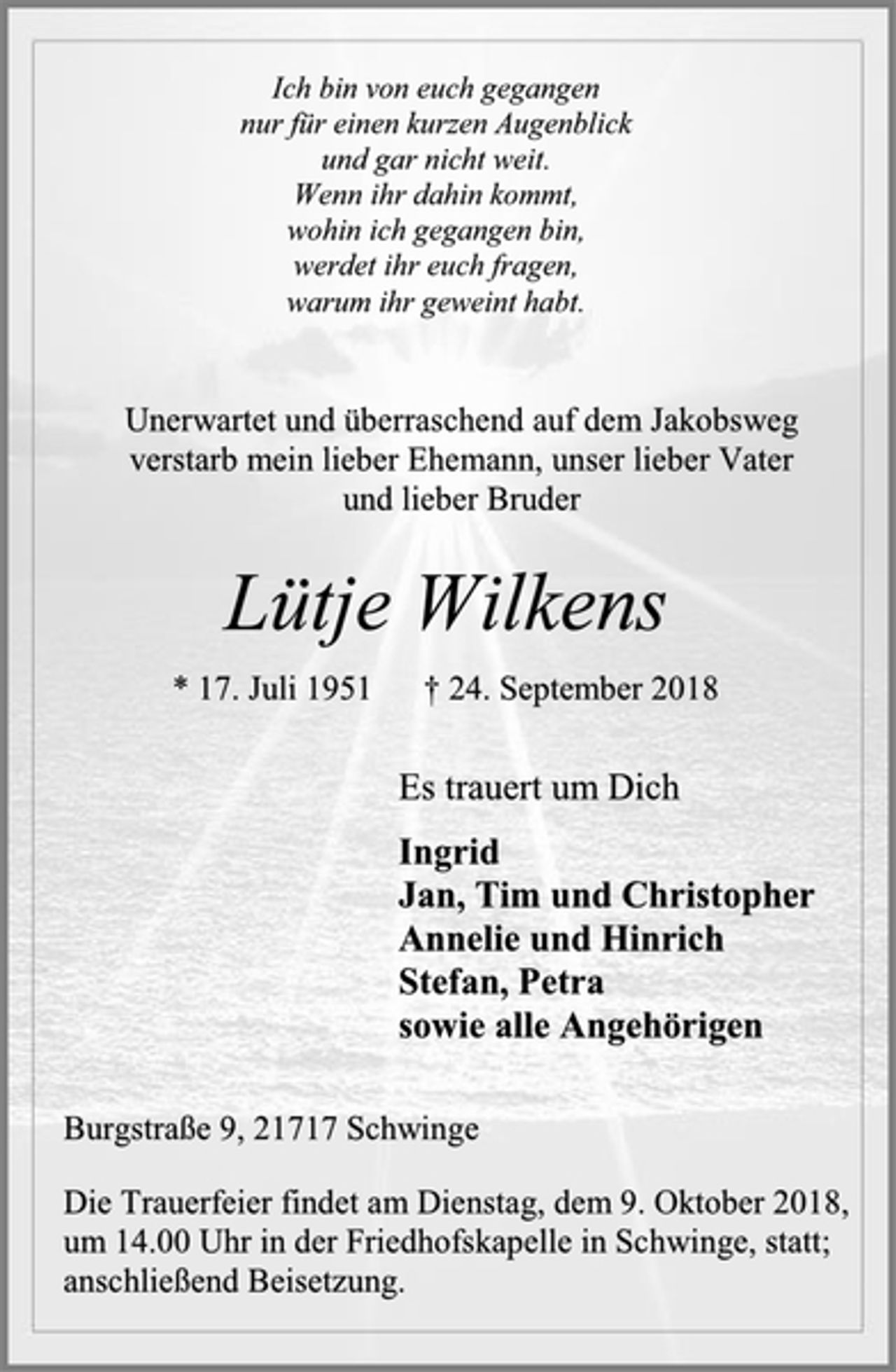 <p>Ich bin von euch gegangen<br />nur für einen kurzen Augenblick und gar nicht weit. Wenn ihr dahin kommt, wohin ich gegangen bin, werdet ihr euch fragen, warum ihr geweint habt.<br />Unerwartet und überraschend auf dem Jakobsweg<br />verstarb mein lieber Ehemann, unser lieber Vater<br />und lieber Bruder<br />Lütje Wilkens<br />* 17. Juli 1951 † 24. September 2018<br />Es trauert um Dich<br />Ingrid<br />Jan, Tim und Christopher<br />Annelie und Hinrich<br />Stefan, Petra<br />sowie alle Angehörigen<br />Burgstraße 9, 21717 Schwinge<br />Die Trauerfeier findet am Dienstag, dem 9. Oktober 2018,<br />um 14.00 Uhr in der Friedhofskapelle in Schwinge, statt;<br />anschließend Beisetzung.</p>
