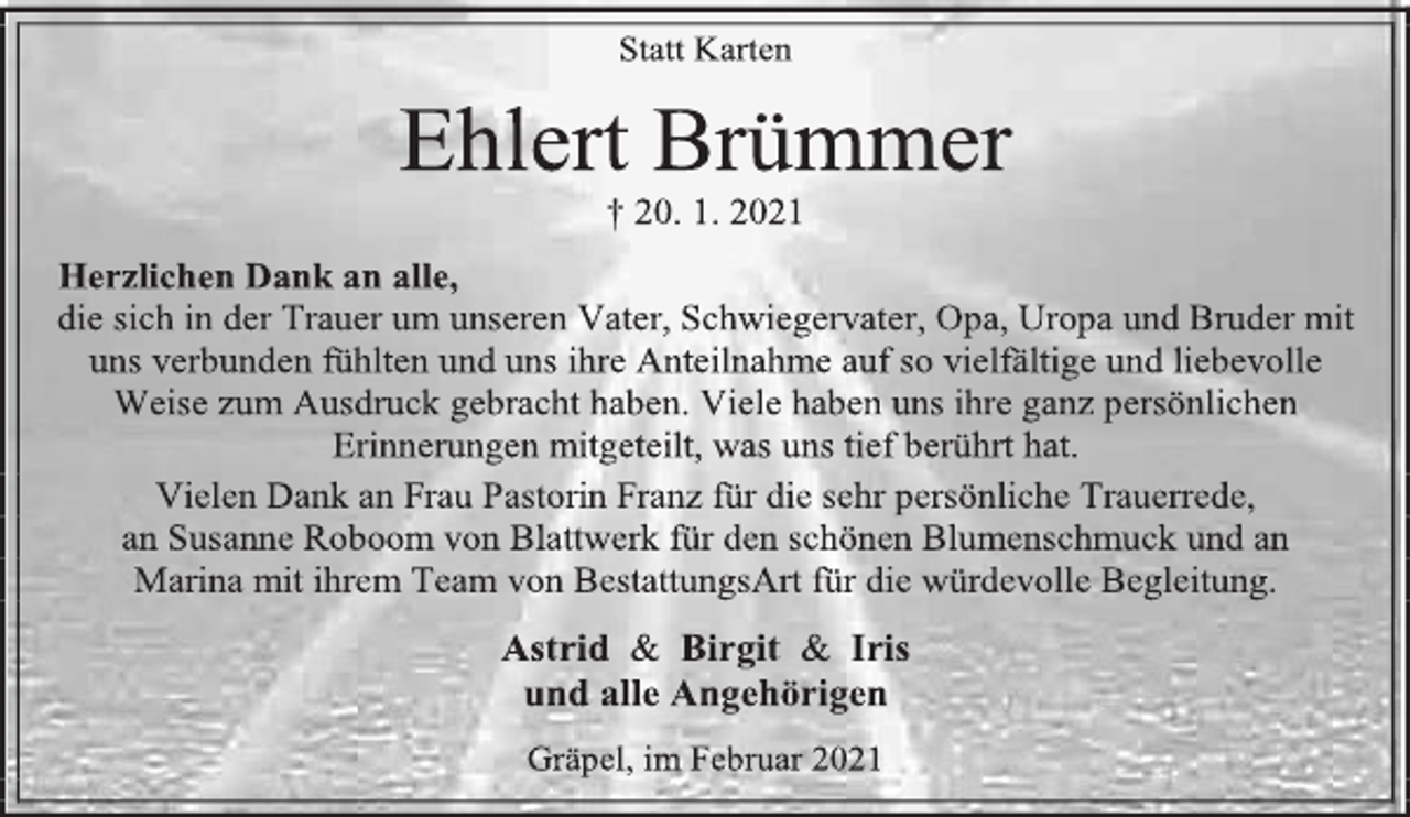 <p>Statt Karten<br />Ehlert Brümmer<br />† 20. 1. 2021<br />Herzlichen Dank an alle,<br />die sich in der Trauer um unseren Vater, Schwiegervater, Opa, Uropa und Bruder mit uns verbunden fühlten und uns ihre Anteilnahme auf so vielfältige und liebevolle Weise zum Ausdruck gebracht haben. Viele haben uns ihre ganz persönlichen Erinnerungen mitgeteilt, was uns tief berührt hat.<br />Vielen Dank an Frau Pastorin Franz für die sehr persönliche Trauerrede,<br />an Susanne Roboom von Blattwerk für den schönen Blumenschmuck und an<br />Marina mit ihrem Team von BestattungsArt für die würdevolle Begleitung.<br />Astrid &amp; Birgit &amp; Iris<br />und alle Angehörigen<br />Gräpel, im Februar 2021</p>