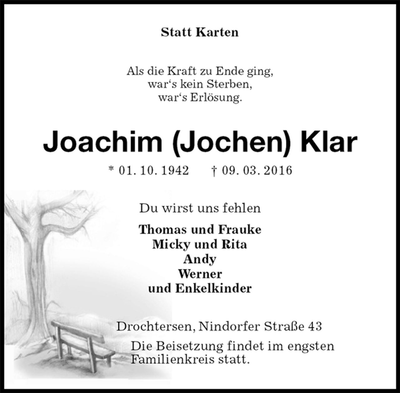 <p>Statt Karten<br />Als die Kraft zu Ende ging,<br />war‘s kein Sterben,<br />war‘s Erlösung.<br />Joachim (Jochen) Klar<br />* 01. 10. 1942 † 09. 03. 2016<br />Du wirst uns fehlen<br />Thomas und Frauke<br />Micky und Rita<br />Andy<br />Werner<br />und Enkelkinder<br />Drochtersen, Nindorfer Straße 43<br />Die Beisetzung findet im engsten<br />Familienkreis statt.</p>