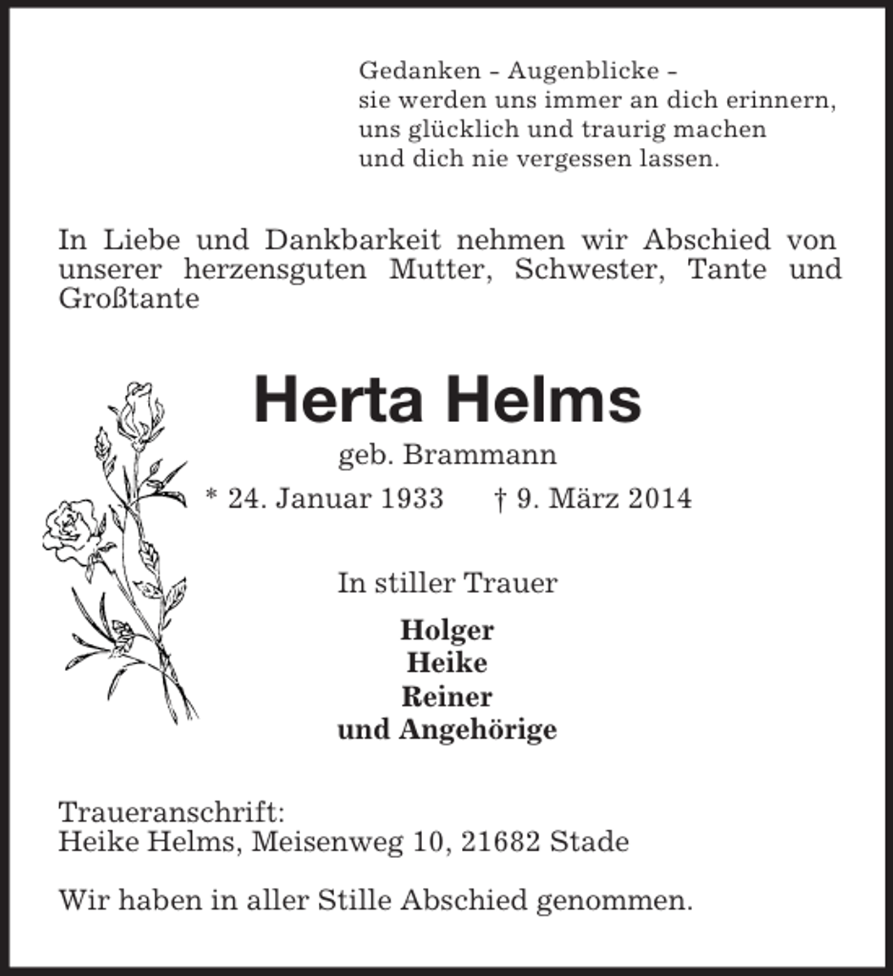 <p>Gedanken - Augenblicke -<br />sie werden uns immer an dich erinnern,<br />uns glücklich und traurig machen<br />und dich nie vergessen lassen.<br />In Liebe und Dankbarkeit nehmen wir Abschied von unserer herzensguten Mutter, Schwester, Tante und Großtante<br />Herta Helms<br />geb. Brammann<br />* 24. Januar 1933 † 9. März 2014<br />In stiller Trauer<br />Holger<br />Heike<br />Reiner<br />und Angehörige<br />Traueranschrift:<br />Heike Helms, Meisenweg 10, 21682 Stade</p><p>Wir haben in aller Stille Abschied genommen.</p>