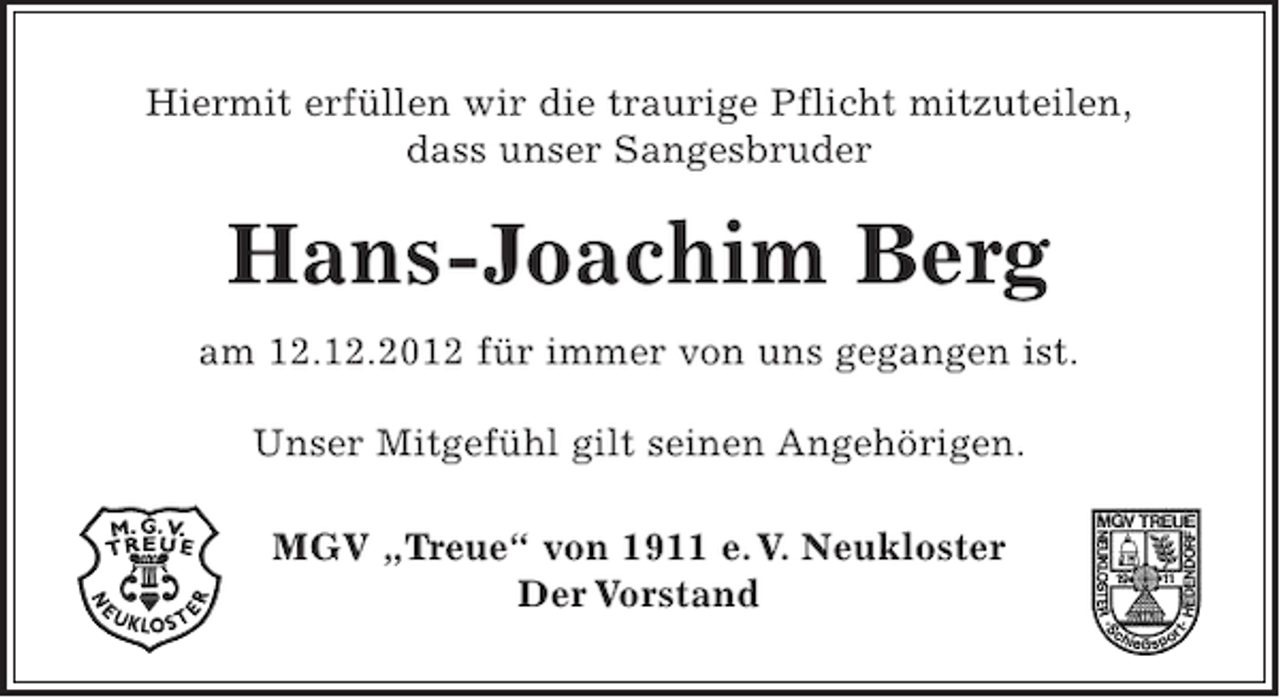 <p>Hiermit erfüllen wir die traurige Pflicht mitzuteilen,<br />dass unser Sangesbruder</p><p>Hans-Joachim Berg<br />am 12.12.2012 für immer von uns gegangen ist.<br />Unser Mitgefühl gilt seinen Angehörigen.<br />MGV „Treue“ von 1911 e. V. Neukloster<br />Der Vorstand</p>