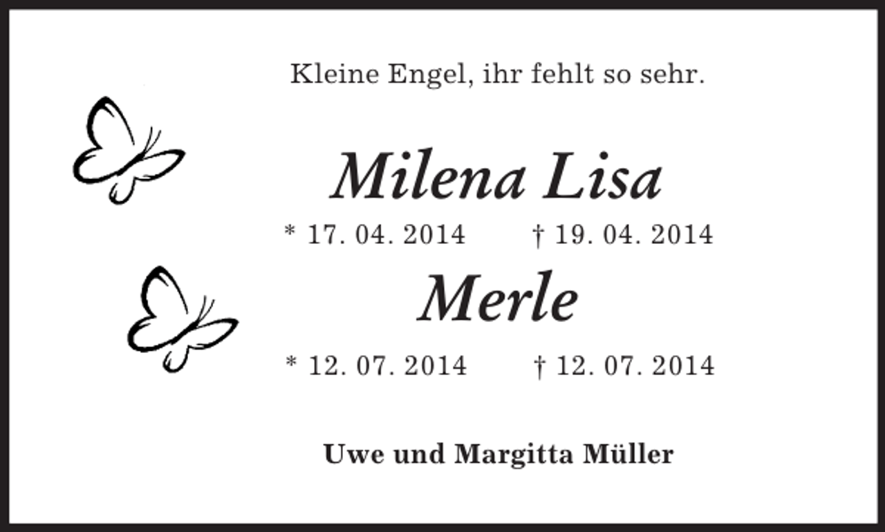 <p>Kleine Engel, ihr fehlt so sehr.<br />Milena Lisa<br />* 17. 04. 2014 † 19. 04. 2014<br />Merle<br />* 12. 07. 2014 † 12. 07. 2014<br />Uwe und Margitta Müller</p>