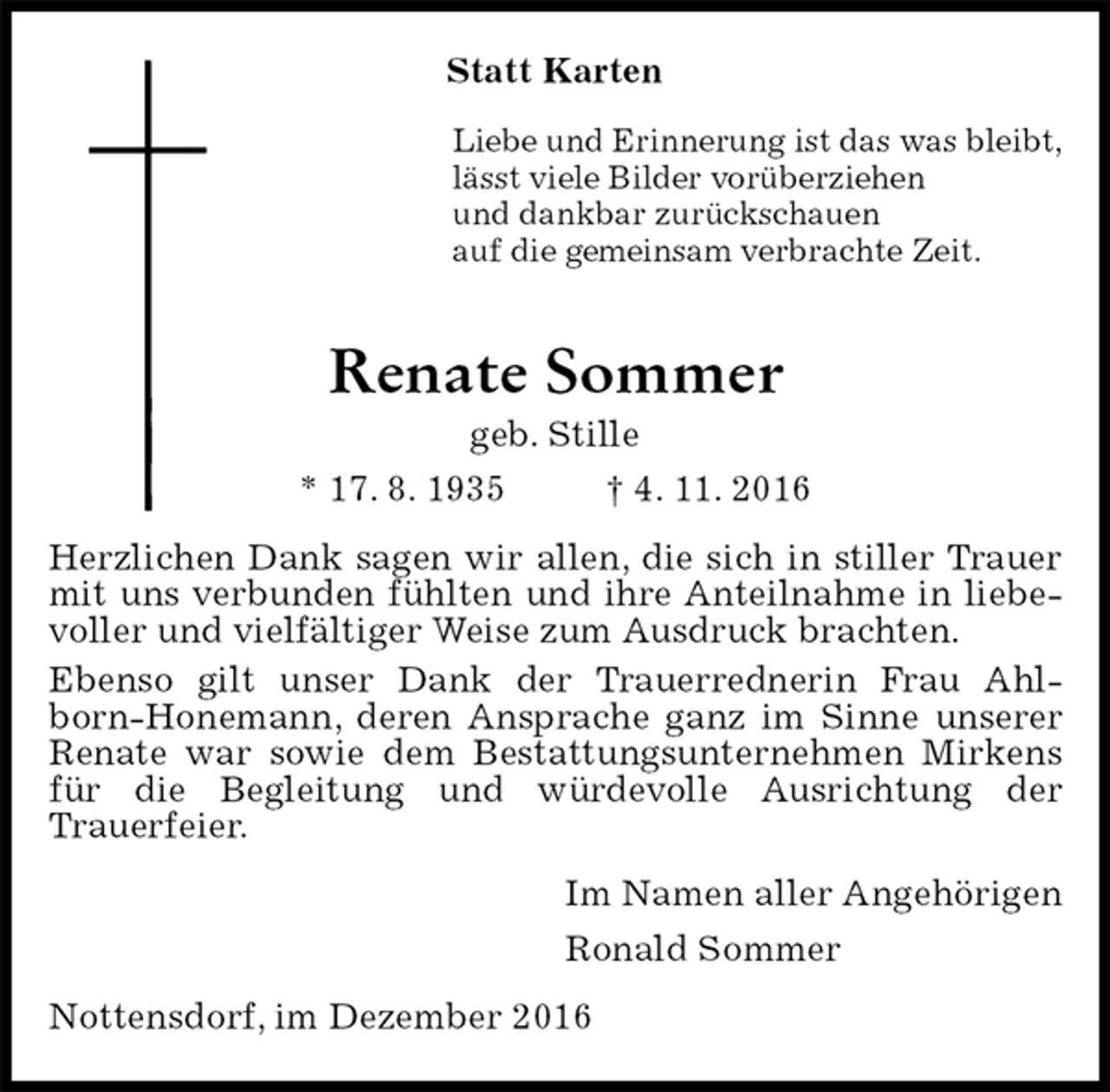 <p>Statt Karten<br />Liebe und Erinnerung ist das was bleibt,<br />lässt viele Bilder vorüberziehen<br />und dankbar zurückschauen<br />auf die gemeinsam verbrachte Zeit.<br />Renate Sommer<br />geb. Stille<br />* 17. 8. 1935 † 4. 11. 2016<br />Herzlichen Dank sagen wir allen, die sich in stiller Trauer mit uns verbunden fühlten und ihre Anteilnahme in liebevoller und vielfältiger Weise zum Ausdruck brachten.<br />Ebenso gilt unser Dank der Trauerrednerin Frau Ahlborn-Honemann, deren Ansprache ganz im Sinne unserer Renate war sowie dem Bestattungsunternehmen Mirkens für die Begleitung und würdevolle Ausrichtung der<br />Trauerfeier.<br />Im Namen aller Angehörigen<br />Ronald Sommer<br />Nottensdorf, im Dezember 2016</p>