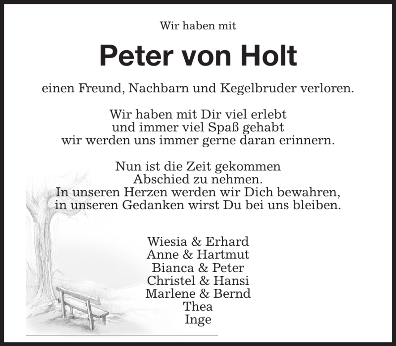 <p>Wir haben mit<br />Peter von Holt<br />einen Freund, Nachbarn und Kegelbruder verloren.</p><p>Wir haben mit Dir viel erlebt<br />und immer viel Spaß gehabt<br />wir werden uns immer gerne daran erinnern.</p><p>Nun ist die Zeit gekommen<br />Abschied zu nehmen.<br />In unseren Herzen werden wir Dich bewahren,<br />in unseren Gedanken wirst Du bei uns bleiben.</p><p>Wiesia &amp; Erhard<br />Anne &amp; Hartmut<br />Bianca &amp; Peter<br />Christel &amp; Hansi<br />Marlene &amp; Bernd<br />Thea<br />Inge</p>