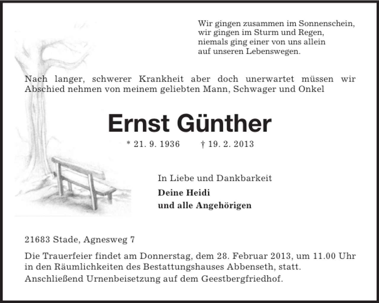 <p>Wir gingen zusammen im Sonnenschein,<br />wir gingen im Sturm und Regen,<br />niemals ging einer von uns allein<br />auf unseren Lebenswegen.<br />Nach langer, schwerer Krankheit aber doch unerwartet müssen wir<br />Abschied nehmen von meinem geliebten Mann, Schwager und Onkel<br />Ernst Günther<br />* 21. 9. 1936 † 19. 2. 2013<br />In Liebe und Dankbarkeit<br />Deine Heidi<br />und alle Angehörigen<br />21683 Stade, Agnesweg 7<br />Die Trauerfeier findet am Donnerstag, dem 28. Februar 2013, um 11.00 Uhr in den Räumlichkeiten des Bestattungshauses Abbenseth, statt.<br />Anschließend Urnenbeisetzung auf dem Geestbergfriedhof.</p>