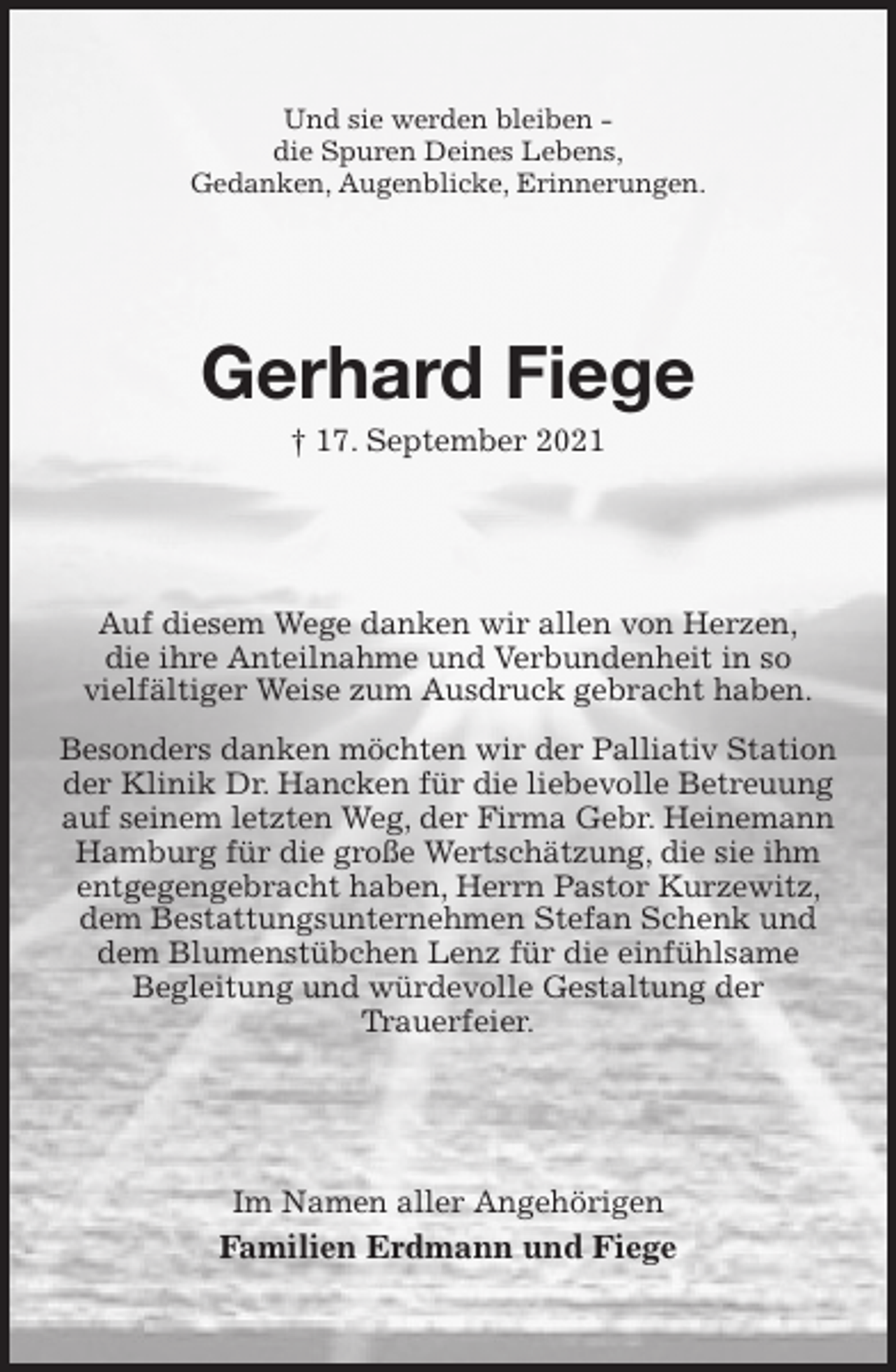<p>Und sie werden bleiben -<br />die Spuren Deines Lebens,<br />Gedanken, Augenblicke, Erinnerungen.<br />Gerhard Fiege<br />† 17. September 2021<br />Auf diesem Wege danken wir allen von Herzen,<br />die ihre Anteilnahme und Verbundenheit in so<br />vielfältiger Weise zum Ausdruck gebracht haben.<br />Besonders danken möchten wir der Palliativ Station der Klinik Dr. Hancken für die liebevolle Betreuung auf seinem letzten Weg, der Firma Gebr. Heinemann<br />Hamburg für die große Wertschätzung, die sie ihm<br />entgegengebracht haben, Herrn Pastor Kurzewitz, dem Bestattungsunternehmen Stefan Schenk und<br />dem Blumenstübchen Lenz für die einfühlsame<br />Begleitung und würdevolle Gestaltung der<br />Trauerfeier.<br />Im Namen aller Angehörigen<br />Familien Erdmann und Fiege</p>
