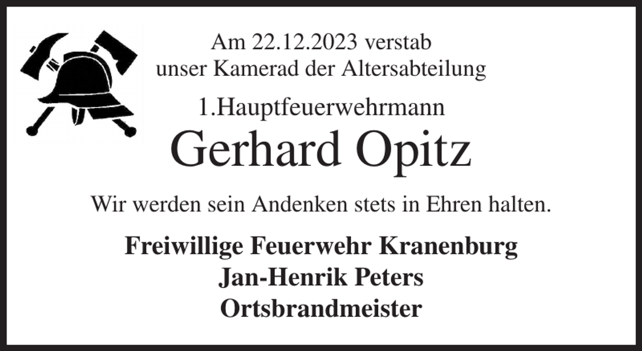 <p>Am 22.12.2023 verstab<br />unser Kamerad der Altersabteilung<br />1.Hauptfeuerwehrmann<br />Gerhard Opitz<br />Wir werden sein Andenken stets in Ehren halten.<br />Freiwillige Feuerwehr Kranenburg<br />Jan-Henrik Peters<br />Ortsbrandmeister</p>