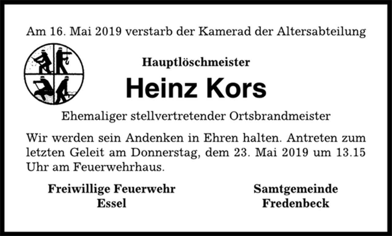 <p>Am 16. Mai 2019 verstarb der Kamerad der Altersabteilung<br />Hauptlöschmeister<br />Heinz Kors<br />Ehemaliger stellvertretender Ortsbrandmeister<br />Wir werden sein Andenken in Ehren halten. Antreten zum<br />letzten Geleit am Donnerstag, dem 23. Mai 2019 um 13.15<br />Uhr am Feuerwehrhaus.<br />Freiwillige Feuerwehr Samtgemeinde<br />Essel Fredenbeck</p>