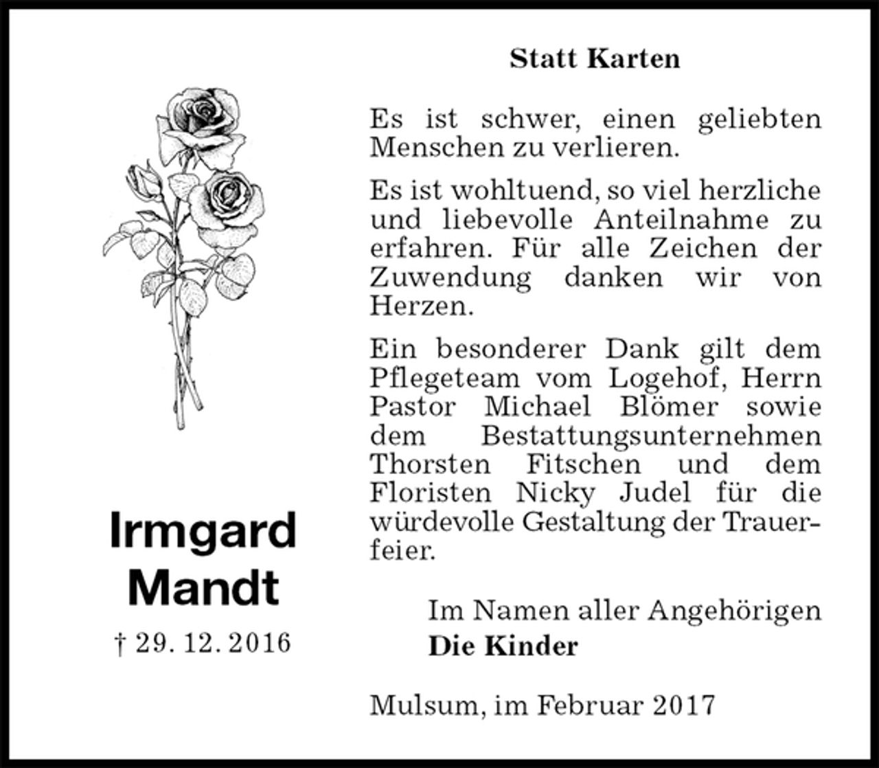 <p>Statt Karten<br />Es ist schwer, einen geliebten Menschen zu verlieren.<br />Es ist wohltuend, so viel herzliche<br />und liebevolle Anteilnahme zu erfahren. Für alle Zeichen der<br />Zuwendung danken wir von Herzen.<br />Ein besonderer Dank gilt dem Pflegeteam vom Logehof, Herrn Pastor Michael Blömer sowie dem Bestattungsunternehmen Thorsten Fitschen und dem<br />Floristen Nicky Judel für die würdevolle Gestaltung der Trauer-<br />feier.<br />Mulsum, im Februar 2017<br />Im Namen aller Angehörigen<br />Die Kinder<br />Irmgard<br />Mandt<br />† 29. 12. 2016</p>