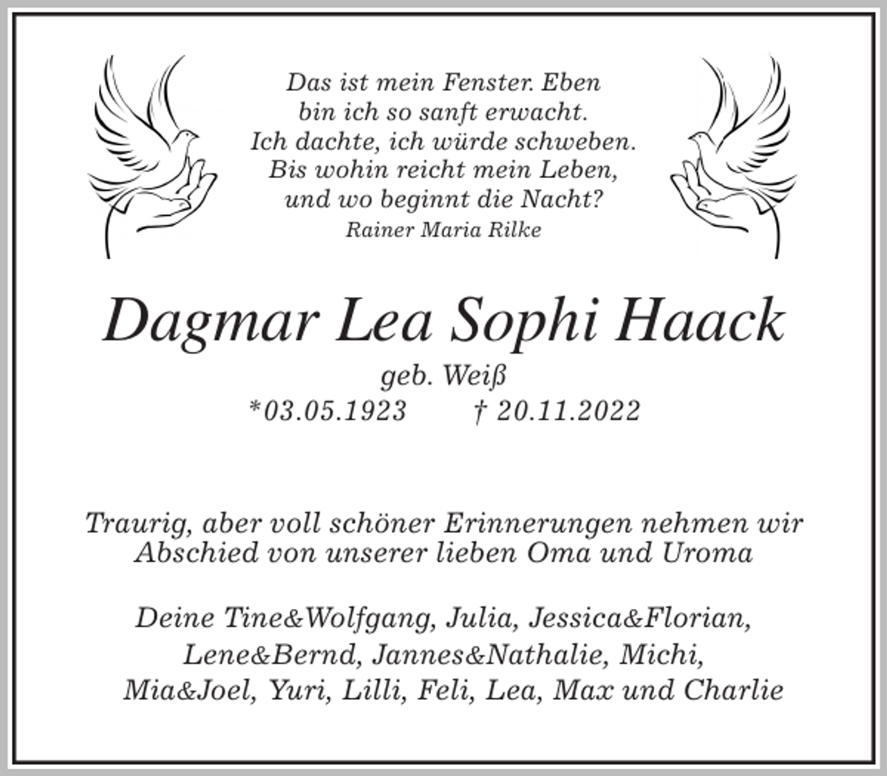 <p>Das ist mein Fenster. Eben<br />bin ich so sanft erwacht.<br />Ich dachte, ich würde schweben.<br />Bis wohin reicht mein Leben,<br />und wo beginnt die Nacht?<br />Rainer Maria Rilke<br />Dagmar Lea Sophi Haack<br />geb. Weiß<br />*03.05.1923 † 20.11.2022</p><p>Traurig, aber voll schöner Erinnerungen nehmen wir<br />Abschied von unserer lieben Oma und Uroma</p><p>Deine Tine&amp;Wolfgang, Julia, Jessica&amp;Florian,<br />Lene&amp;Bernd, Jannes&amp;Nathalie, Michi,<br />Mia&amp;Joel, Yuri, Lilli, Feli, Lea, Max und Charlie</p>
