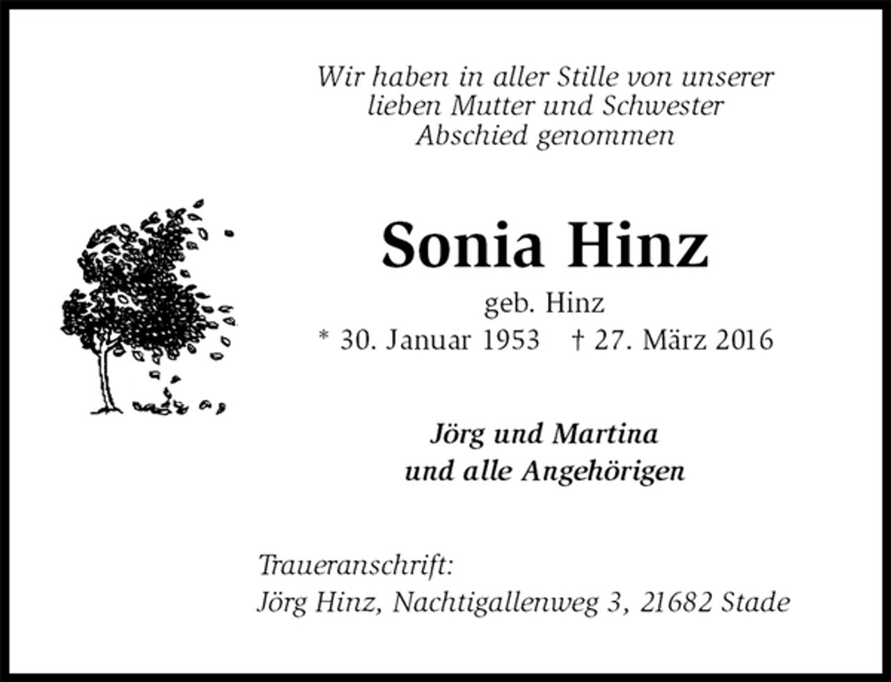 <p>Wir haben in aller Stille von unserer<br />lieben Mutter und Schwester<br />Abschied genommen<br />Sonia Hinz<br />geb. Hinz<br />* 30. Januar 1953 † 27. März 2016<br />Jörg und Martina<br />und alle Angehörigen<br />Traueranschrift:<br />Jörg Hinz, Nachtigallenweg 3, 21682 Stade</p>