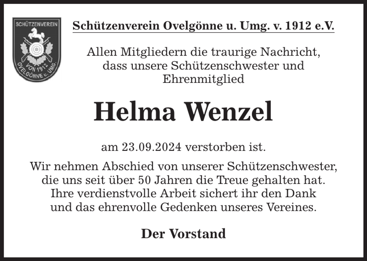 <p>Schützenverein Ovelgönne u. Umg. v. 1912 e.V.<br />Allen Mitgliedern die traurige Nachricht,<br />dass unsere Schützenschwester und<br />Ehrenmitglied<br />Helma Wenzel<br />am 23.09.2024 verstorben ist.<br />Wir nehmen Abschied von unserer Schützenschwester,<br />die uns seit über 50 Jahren die Treue gehalten hat.<br />Ihre verdienstvolle Arbeit sichert ihr den Dank<br />und das ehrenvolle Gedenken unseres Vereines.<br />Der Vorstand</p>