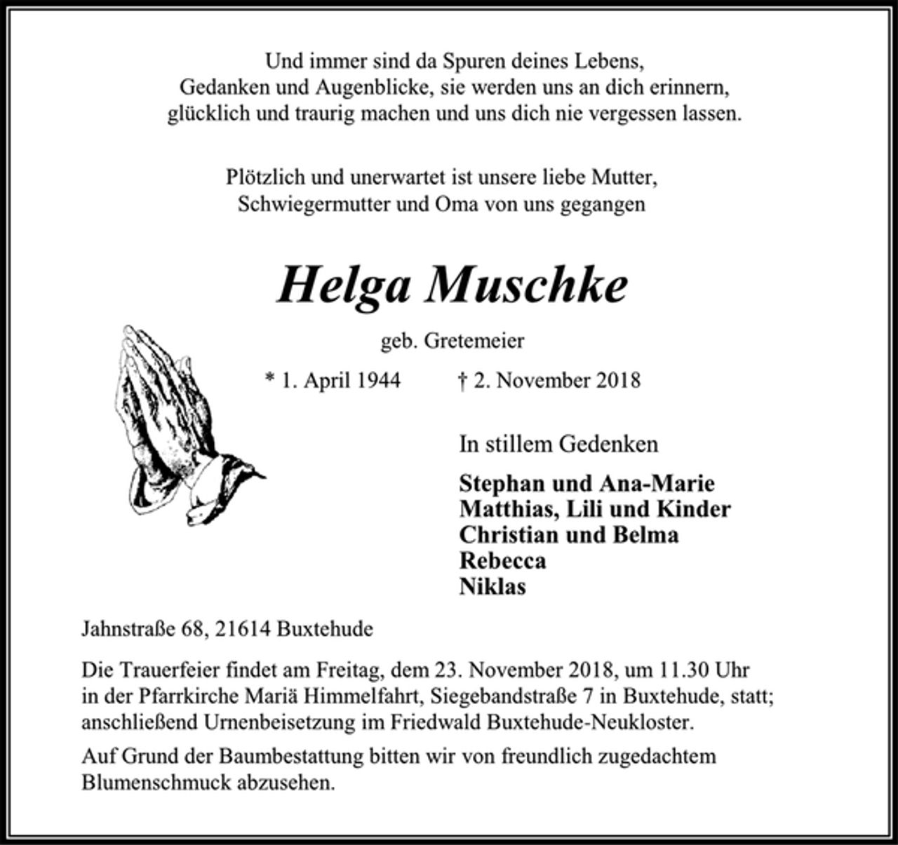 <p>Und immer sind da Spuren deines Lebens,<br />Gedanken und Augenblicke, sie werden uns an dich erinnern,<br />glücklich und traurig machen und uns dich nie vergessen lassen.<br />Plötzlich und unerwartet ist unsere liebe Mutter,<br />Schwiegermutter und Oma von uns gegangen<br />Helga Muschke<br />geb. Gretemeier<br />* 1. April 1944 † 2. November 2018<br />In stillem Gedenken<br />Stephan und Ana-Marie<br />Matthias, Lili und Kinder<br />Christian und Belma<br />Rebecca<br />Niklas<br />Jahnstraße 68, 21614 Buxtehude<br />Die Trauerfeier findet am Freitag, dem 23. November 2018, um 11.30 Uhr<br />in der Pfarrkirche Mariä Himmelfahrt, Siegebandstraße 7 in Buxtehude, statt;<br />anschließend Urnenbeisetzung im Friedwald Buxtehude-Neukloster.<br />Auf Grund der Baumbestattung bitten wir von freundlich zugedachtem Blumenschmuck abzusehen.</p>