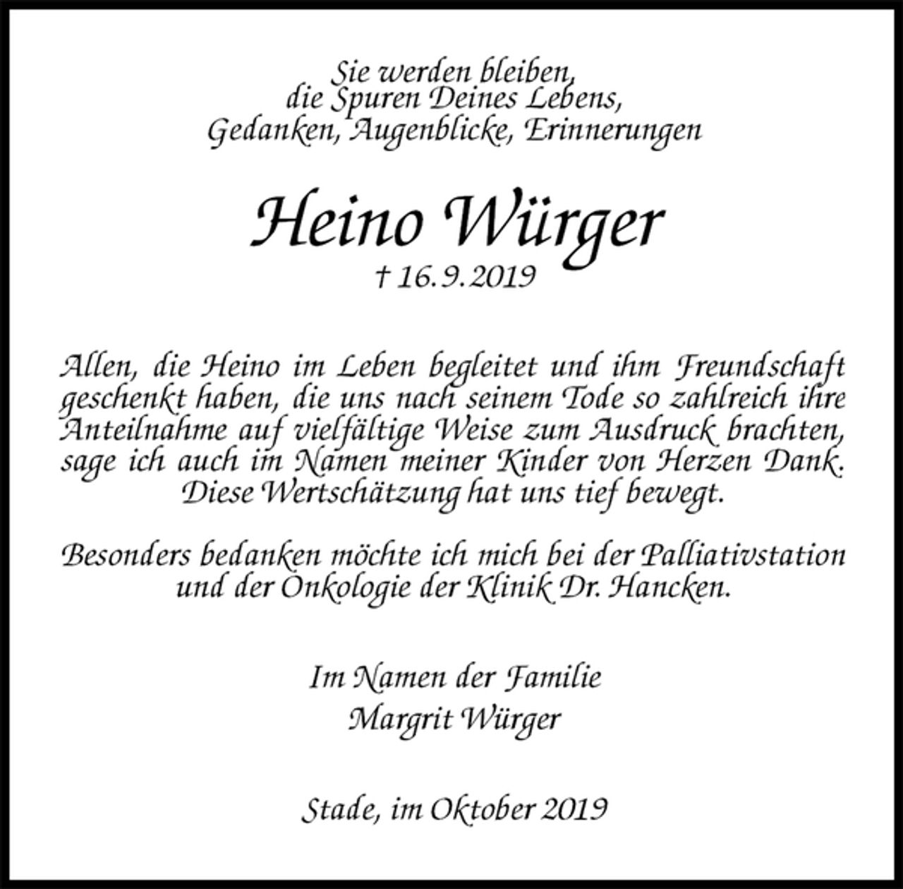 <p>Sie werden bleiben,<br />die Spuren Deines Lebens,<br />Gedanken, Augenblicke, Erinnerungen<br />Heino Würger<br />† 16. 9. 2019<br />Allen, die Heino im Leben begleitet und ihm Freundschaft geschenkt haben, die uns nach seinem Tode so zahlreich ihre Anteilnahme auf vielfältige Weise zum Ausdruck brachten, sage ich auch im Namen meiner Kinder von Herzen Dank. Diese Wertschätzung hat uns tief bewegt.</p><p>Besonders bedanken möchte ich mich bei der Palliativstation und der Onkologie der Klinik Dr. Hancken.<br />Im Namen der Familie<br />Margrit Würger<br />Stade, im Oktober 2019</p>