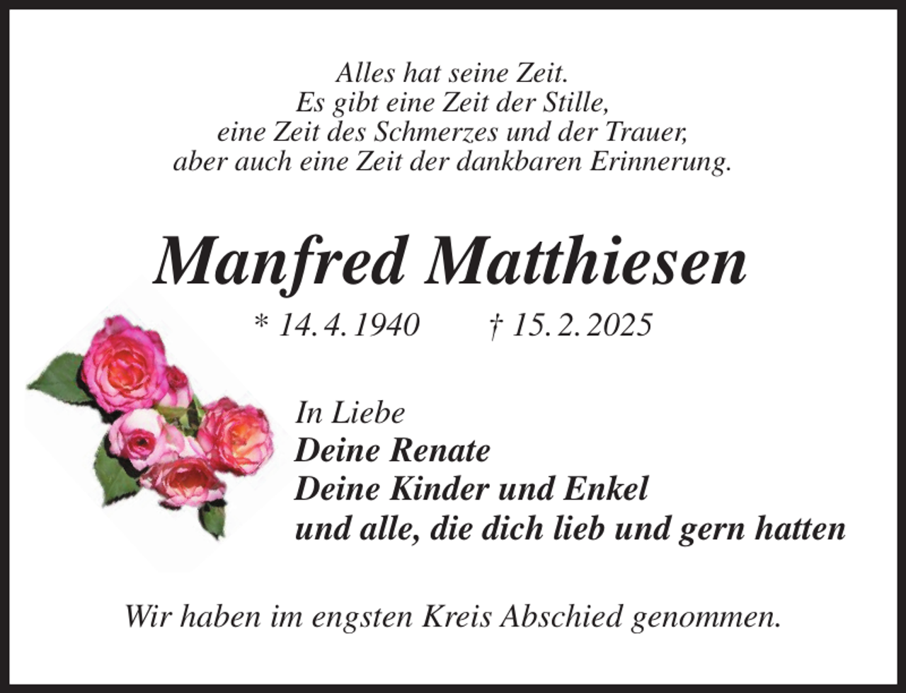 <p>Alles hat seine Zeit.<br />Es gibt eine Zeit der Stille,<br />eine Zeit des Schmerzes und der Trauer,<br />aber auch eine Zeit der dankbaren Erinnerung.<br />Manfred Matthiesen<br />* 14. 4. 1940 † 15. 2. 2025<br />In Liebe<br />Deine Renate<br />Deine Kinder und Enkel<br />und alle, die dich lieb und gern hatten<br />Wir haben im engsten Kreis Abschied genommen.</p>