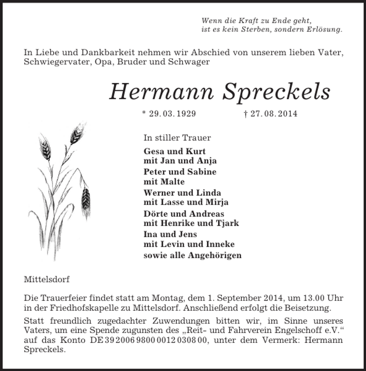<p>Wenn die Kraft zu Ende geht,<br />ist es kein Sterben, sondern Erlösung.<br />In Liebe und Dankbarkeit nehmen wir Abschied von unserem lieben Vater, Schwiegervater, Opa, Bruder und Schwager<br />Hermann Spreckels<br />* 29. 03. 1929 † 27. 08. 2014<br />In stiller Trauer<br />Gesa und Kurt<br />mit Jan und Anja<br />Peter und Sabine<br />mit Malte<br />Werner und Linda<br />mit Lasse und Mirja<br />Dörte und Andreas<br />mit Henrike und Tjark<br />Ina und Jens<br />mit Levin und Inneke<br />sowie alle Angehörigen<br />Mittelsdorf</p><p>Die Trauerfeier findet statt am Montag, dem 1. September 2014, um 13.00 Uhr in der Friedhofskapelle zu Mittelsdorf. Anschließend erfolgt die Beisetzung.<br />Statt freundlich zugedachter Zuwendungen bitten wir, im Sinne unseres<br />Vaters, um eine Spende zugunsten des „Reit- und Fahrverein Engelschoff e.V.“ auf das Konto DE 39 2006 9800 0012 0308 00, unter dem Vermerk: Hermann Spreckels.</p>