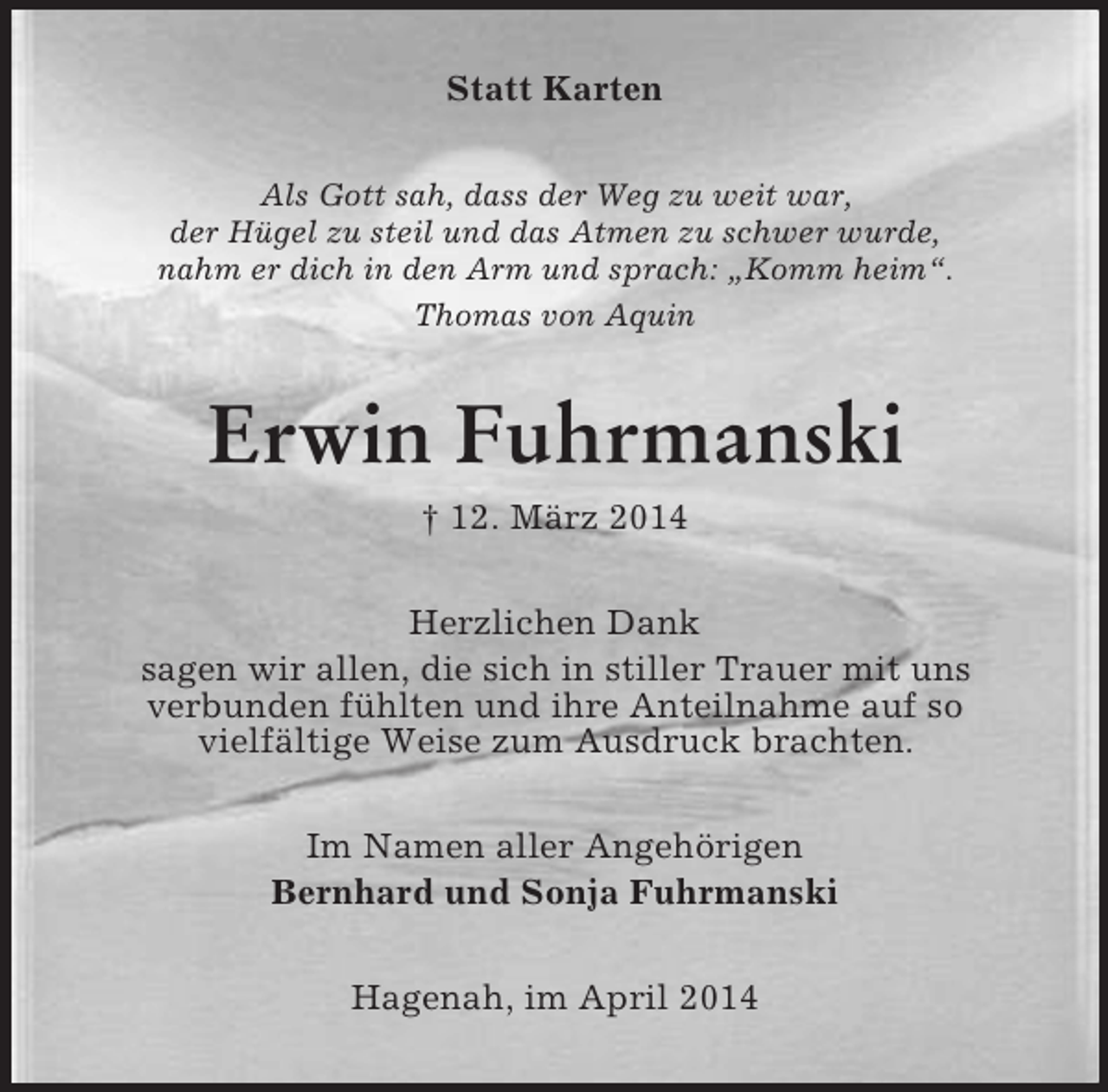 <p>Statt Karten<br />Als Gott sah, dass der Weg zu weit war,<br />der Hügel zu steil und das Atmen zu schwer wurde,<br />nahm er dich in den Arm und sprach: „Komm heim“.<br />Thomas von Aquin<br />Erwin Fuhrmanski<br />† 12. März 2014<br />Herzlichen Dank<br />sagen wir allen, die sich in stiller Trauer mit uns<br />verbunden fühlten und ihre Anteilnahme auf so<br />vielfältige Weise zum Ausdruck brachten.<br />Im Namen aller Angehörigen<br />Bernhard und Sonja Fuhrmanski<br />Hagenah, im April 2014</p>