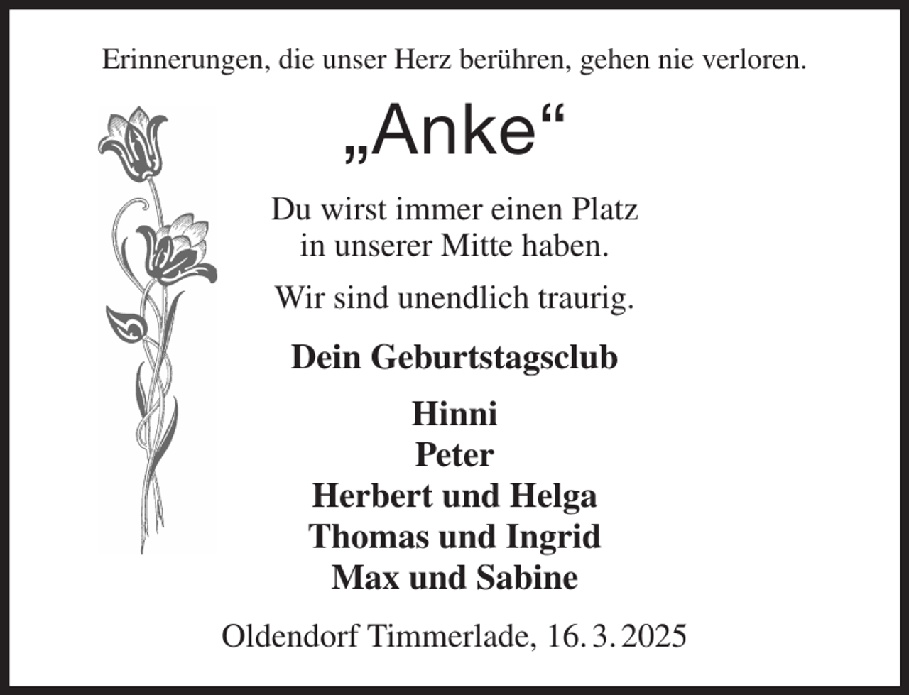 <p>Erinnerungen, die unser Herz berühren, gehen nie verloren.<br />„Anke“<br />Du wirst immer einen Platz<br />in unserer Mitte haben.<br />Wir sind unendlich traurig.<br />Dein Geburtstagsclub<br />Hinni<br />Peter<br />Herbert und Helga<br />Thomas und Ingrid<br />Max und Sabine<br />Oldendorf Timmerlade, 16. 3. 2025</p>