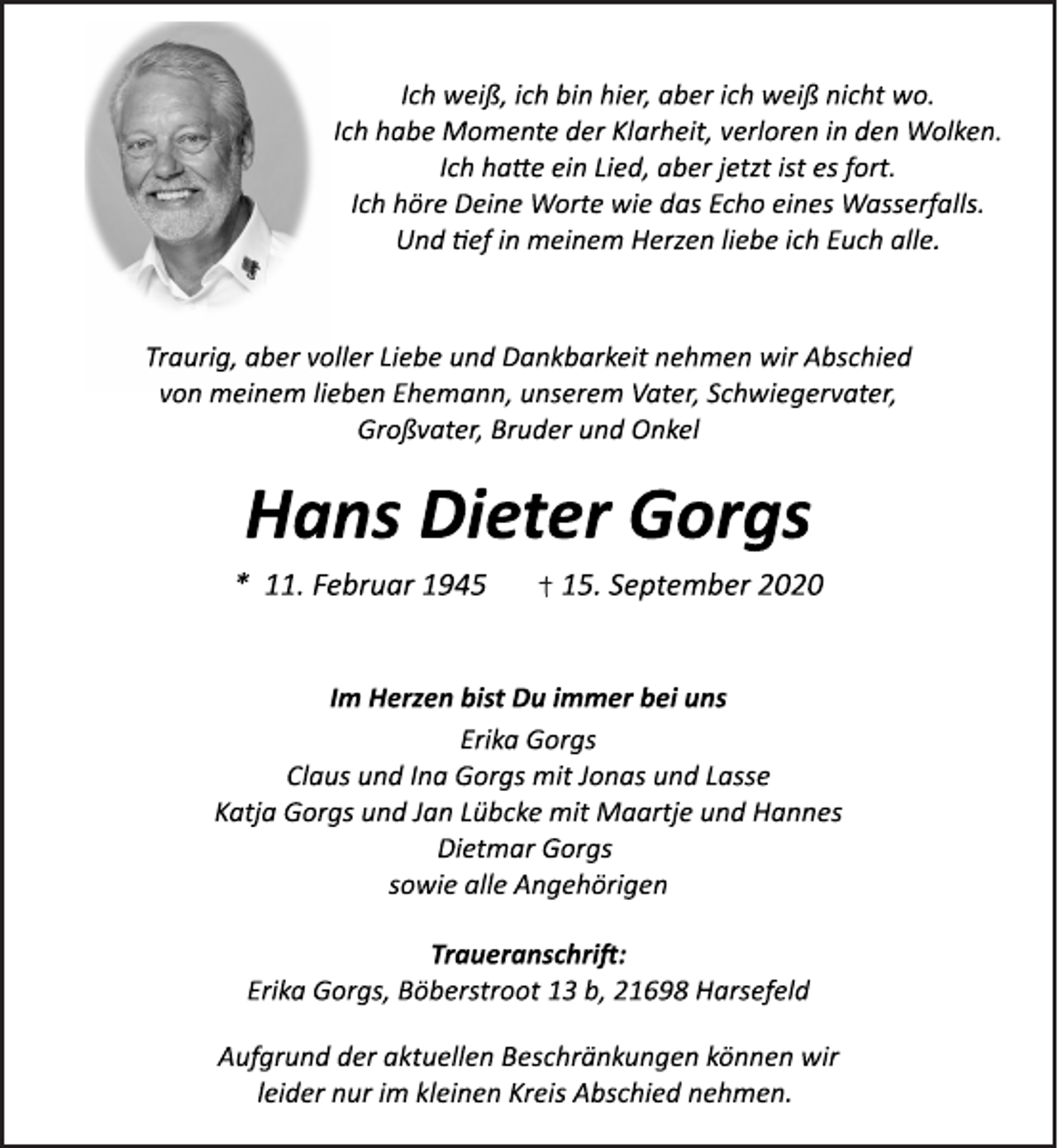 <p>Ich weiß, ich bin hier, aber ich weiß nicht wo.<br />Ich habe Momente der Klarheit, verloren in den Wolken.<br />Ich habe ein Lied, aber jetzt ist es fort.<br />Ich höre Deine Worte wie das Echo eines Wasserfalls.<br />Und tef in meinem Herzen liebe ich Euch alle.<br />Traurig, aber voller Liebe und Dankbarkeit nehmen wir Abschied<br />von meinem lieben Ehemann, unserem Vater, Schwiegervater,<br />Großvater, Bruder und Onkel<br />Hans Dieter Gorgs<br />* 11. Februar 1945 15. September 2020<br />Im Herzen bist Du immer bei uns<br />Erika Gorgs<br />Claus und Ina Gorgs mit Jonas und Lasse<br />Katja Gorgs und Jan Lübcke mit Maartje und Hannes<br />Dietmar Gorgs<br />sowie alle Angehörigen<br />Traueranschrift:<br />Erika Gorgs, Böberstroot 13 b, 21698 Harsefeld<br />Aufgrund der aktuellen Beschränkungen können wir<br />leider nur im kleinen Kreis Abschied nehmen.</p>