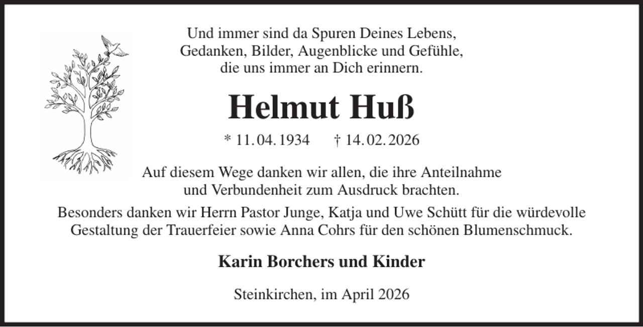 <p>Und immer sind da Spuren Deines Lebens,<br />Gedanken, Bilder, Augenblicke und Gefühle,<br />die uns immer an Dich erinnern.<br />Helmut Huß<br />* 11. 04. 1934 † 14. 02. 2026<br />Auf diesem Wege danken wir allen, die ihre Anteilnahme<br />und Verbundenheit zum Ausdruck brachten.<br />Besonders danken wir Herrn Pastor Junge, Katja und Uwe Schütt für die würdevolle<br />Gestaltung der Trauerfeier sowie Anna Cohrs für den schönen Blumenschmuck.<br />Karin Borchers und Kinder<br />Steinkirchen, im April 2026</p>