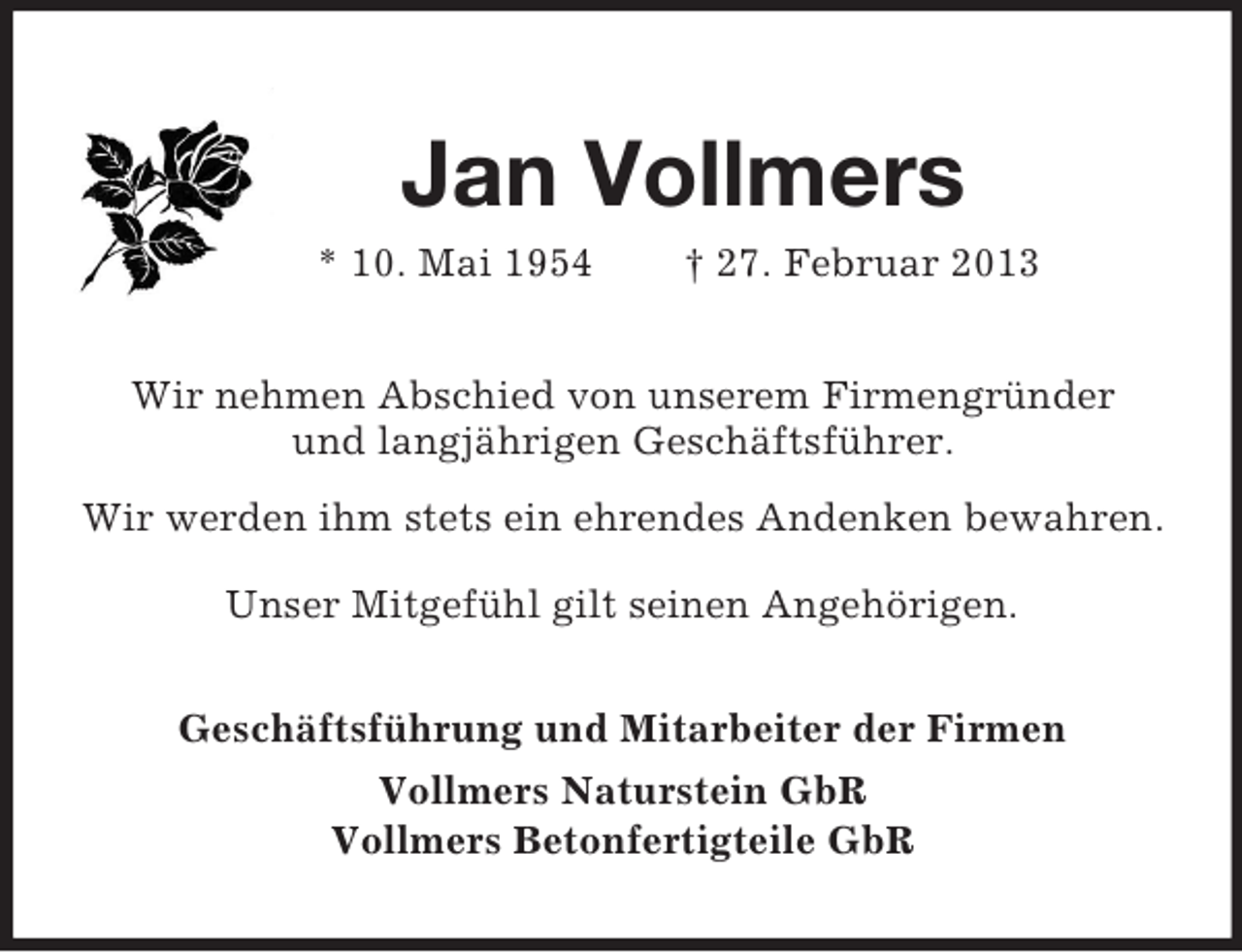 <p>Jan Vollmers<br />* 10. Mai 1954</p><p>† 27. Februar 2013</p><p>Wir nehmen Abschied von unserem Firmengründer<br />und langjährigen Geschäftsführer.<br />Wir werden ihm stets ein ehrendes Andenken bewahren.<br />Unser Mitgefühl gilt seinen Angehörigen.<br />Geschäftsführung und Mitarbeiter der Firmen<br />Vollmers Naturstein GbR<br />Vollmers Betonfertigteile GbR</p>