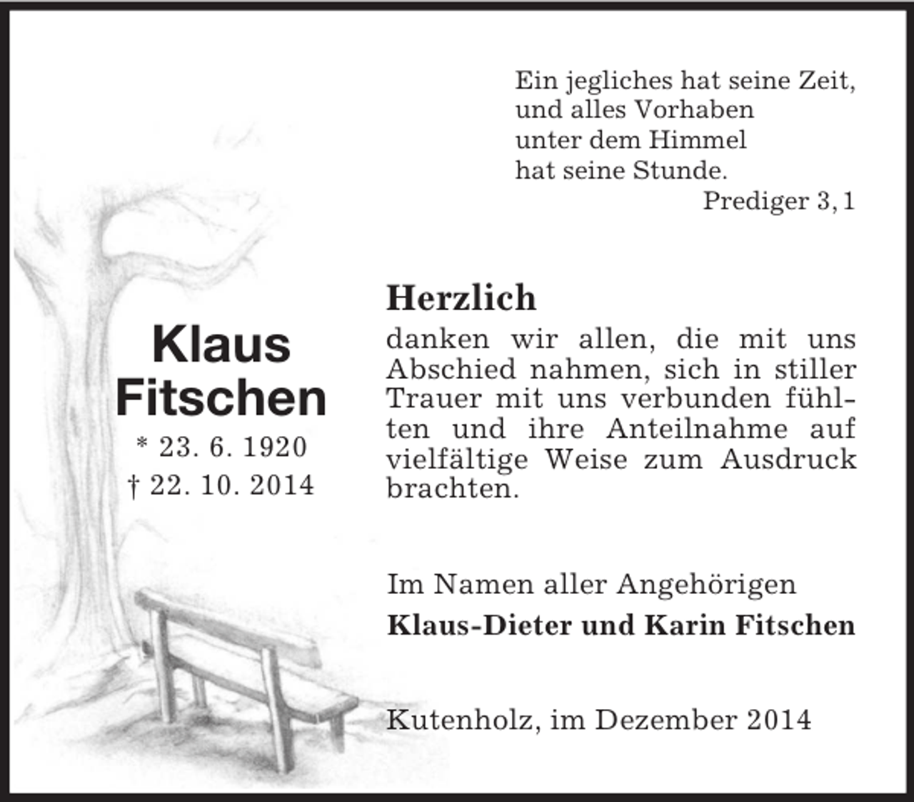 <p>Klaus<br />Fitschen<br />* 23. 6. 1920<br />† 22. 10. 2014<br />Ein jegliches hat seine Zeit,<br />und alles Vorhaben<br />unter dem Himmel<br />hat seine Stunde.<br />Prediger 3, 1<br />Herzlich<br />danken wir allen, die mit uns<br />Abschied nahmen, sich in stiller<br />Trauer mit uns verbunden fühlten und ihre Anteilnahme auf vielfältige Weise zum Ausdruck brachten.<br />Im Namen aller Angehörigen<br />Klaus-Dieter und Karin Fitschen<br />Kutenholz, im Dezember 2014</p>