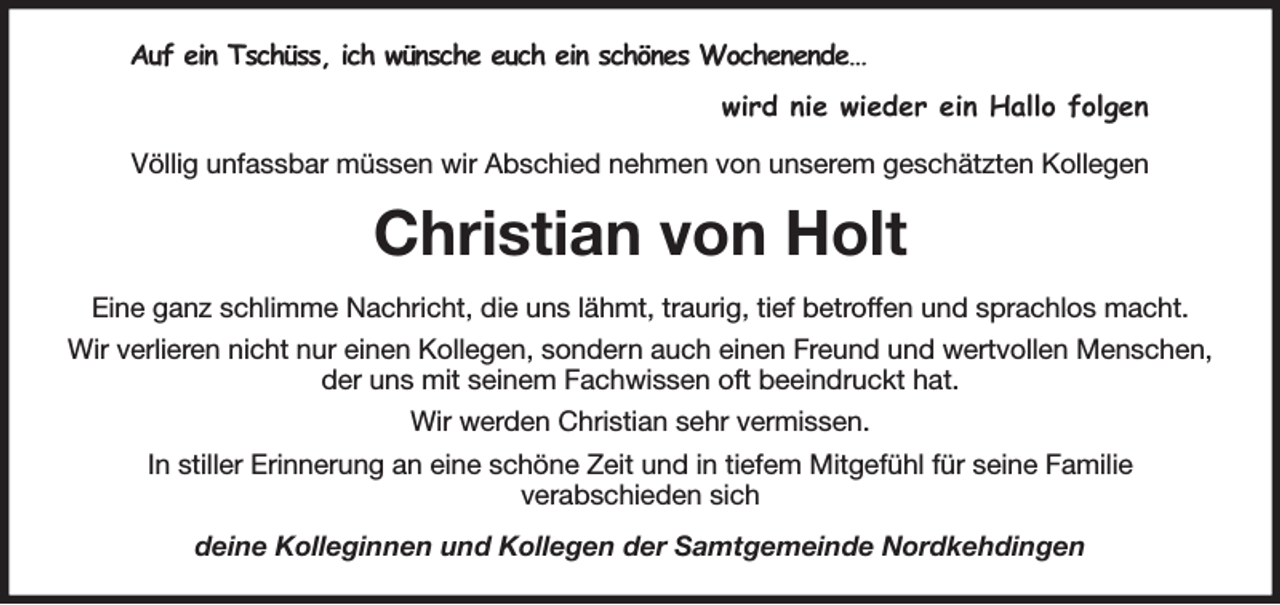 <p>Auf ein Tschüss, ich wünsche euch ein schönes Wochenende…<br />wird nie wieder ein Hallo folgen<br />Völlig unfassbar müssen wir Abschied nehmen von unserem geschätzten Kollegen<br />Christian von Holt<br />Eine ganz schlimme Nachricht, die uns lähmt, traurig, tief betroffen und sprachlos macht.<br />Wir verlieren nicht nur einen Kollegen, sondern auch einen Freund und wertvollen Menschen, der uns mit seinem Fachwissen oft beeindruckt hat.<br />Wir werden Christian sehr vermissen.<br />In stiller Erinnerung an eine schöne Zeit und in tiefem Mitgefühl für seine Familie<br />verabschieden sich<br />deine Kolleginnen und Kollegen der Samtgemeinde Nordkehdingen</p>