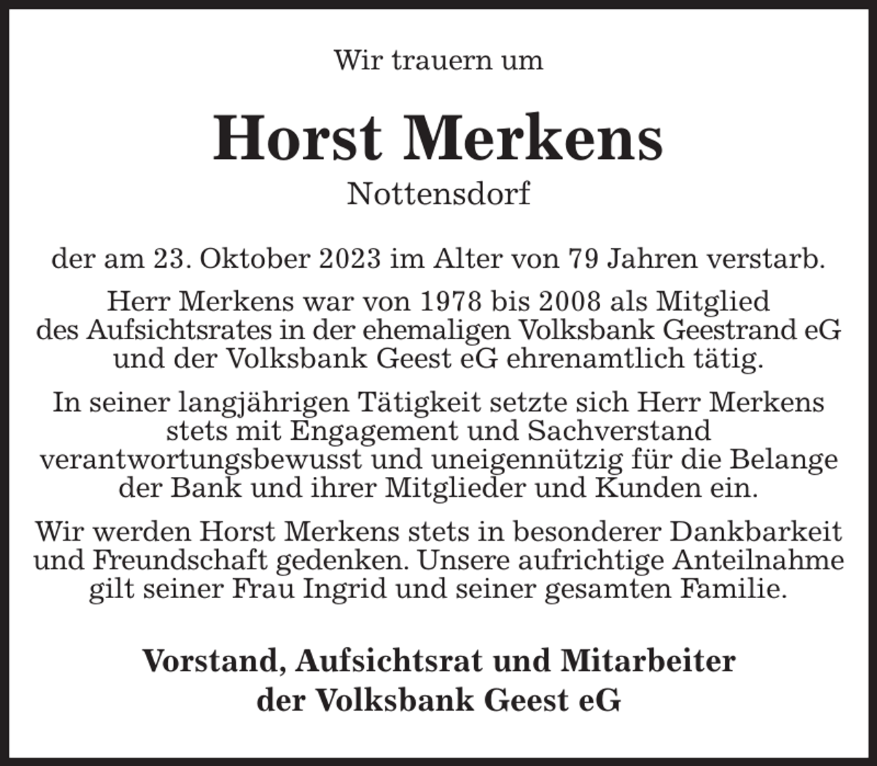 <p>Wir trauern um<br />Horst Merkens<br />Nottensdorf<br />der am 23. Oktober 2023 im Alter von 79 Jahren verstarb.<br />Herr Merkens war von 1978 bis 2008 als Mitglied<br />des Aufsichtsrates in der ehemaligen Volksbank Geestrand eG und der Volksbank Geest eG ehrenamtlich tätig.<br />In seiner langjährigen Tätigkeit setzte sich Herr Merkens stets mit Engagement und Sachverstand<br />verantwortungsbewusst und uneigennützig für die Belange der Bank und ihrer Mitglieder und Kunden ein.<br />Wir werden Horst Merkens stets in besonderer Dankbarkeit und Freundschaft gedenken. Unsere aufrichtige Anteilnahme gilt seiner Frau Ingrid und seiner gesamten Familie.<br />Vorstand, Aufsichtsrat und Mitarbeiter<br />der Volksbank Geest eG</p>