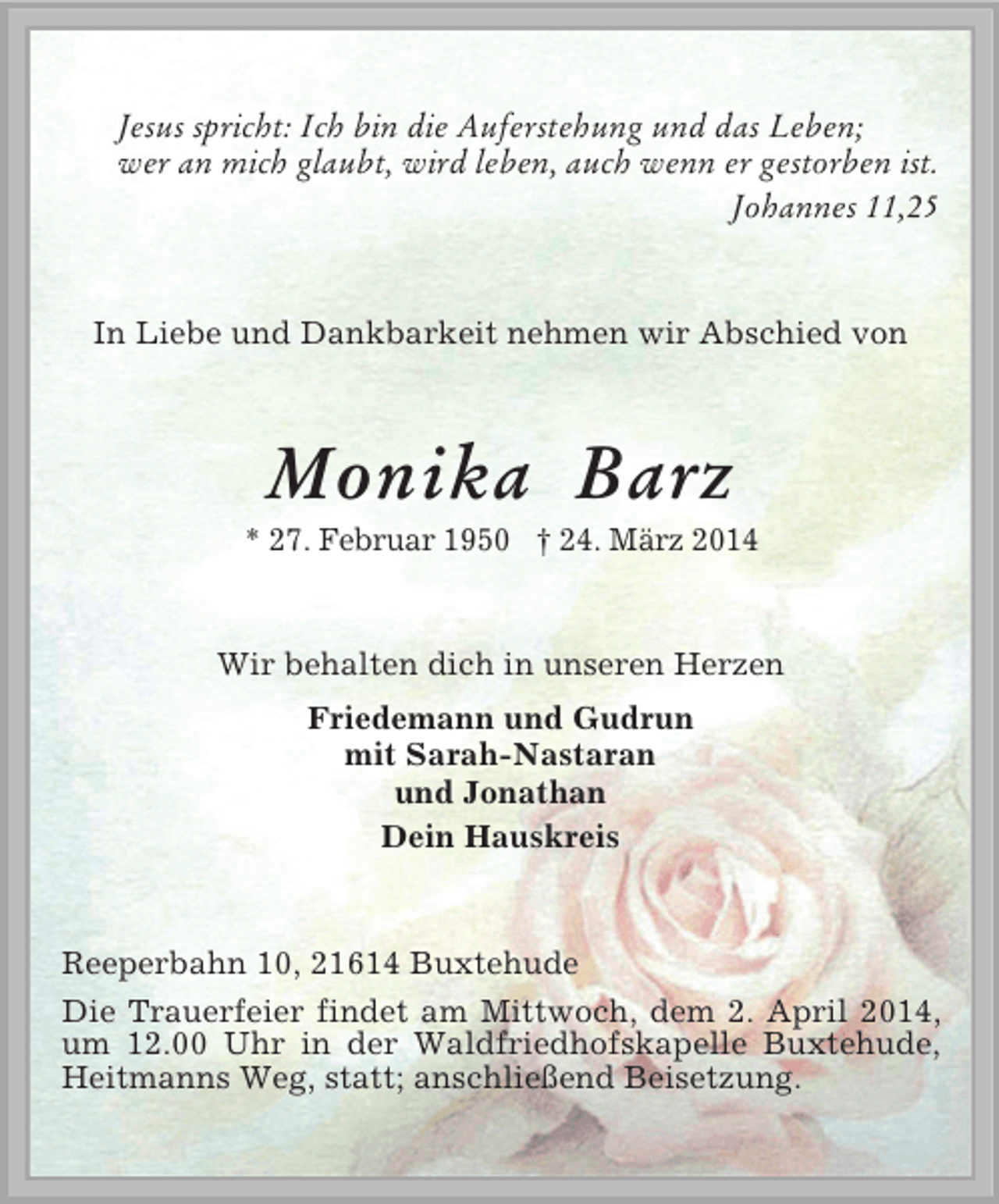 <p>Jesus spricht: Ich bin die Auferstehung und das Leben;<br />wer an mich glaubt, wird leben, auch wenn er gestorben ist.<br />Johannes 11,25<br />In Liebe und Dankbarkeit nehmen wir Abschied von<br />Monika Barz<br />* 27. Februar 1950 † 24. März 2014<br />Wir behalten dich in unseren Herzen<br />Friedemann und Gudrun<br />mit Sarah-Nastaran<br />und Jonathan<br />Dein Hauskreis<br />Reeperbahn 10, 21614 Buxtehude<br />Die Trauerfeier findet am Mittwoch, dem 2. April 2014, um 12.00 Uhr in der Waldfriedhofskapelle Buxtehude, Heitmanns Weg, statt; anschließend Beisetzung.</p>