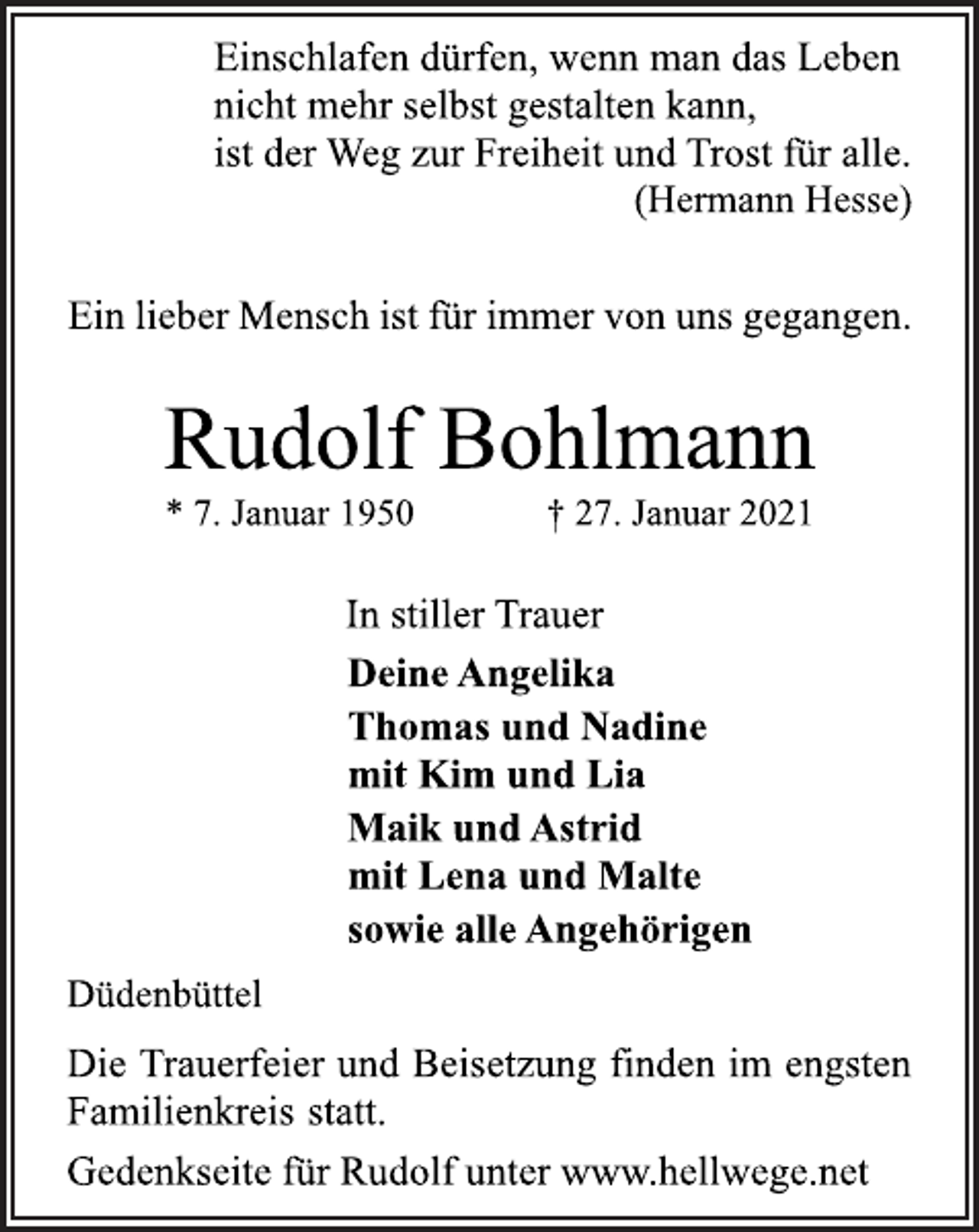 <p>Einschlafen dürfen, wenn man das Leben<br />nicht mehr selbst gestalten kann,<br />ist der Weg zur Freiheit und Trost für alle.<br />(Hermann Hesse)<br />Ein lieber Mensch ist für immer von uns gegangen.<br />Rudolf Bohlmann<br />* 7. Januar 1950 † 27. Januar 2021<br />In stiller Trauer<br />Deine Angelika<br />Thomas und Nadine<br />mit Kim und Lia<br />Maik und Astrid<br />mit Lena und Malte<br />sowie alle Angehörigen<br />Düdenbüttel<br />Die Trauerfeier und Beisetzung finden im engsten<br />Familienkreis statt.<br />Gedenkseite für Rudolf unter www.hellwege.net</p>