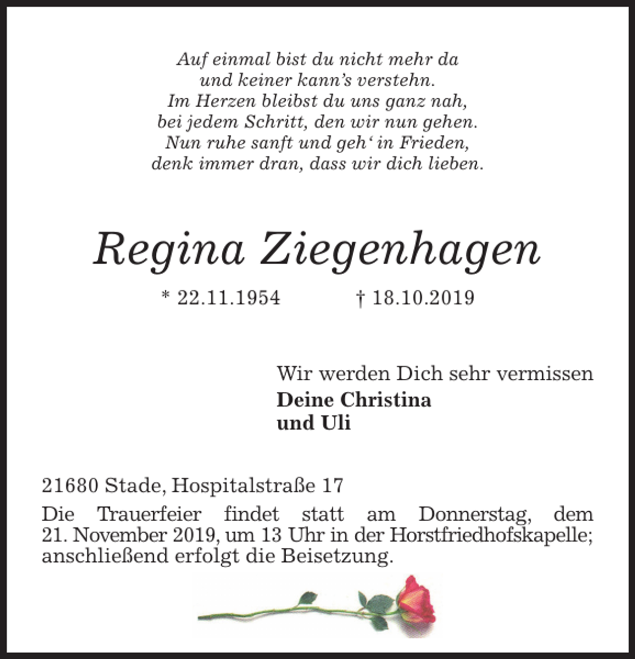 <p>Auf einmal bist du nicht mehr da<br />und keiner kann’s verstehn.<br />Im Herzen bleibst du uns ganz nah,<br />bei jedem Schritt, den wir nun gehen.<br />Nun ruhe sanft und geh‘ in Frieden,<br />denk immer dran, dass wir dich lieben.<br />Regina Ziegenhagen<br />* 22.11.1954 † 18.10.2019<br />Wir werden Dich sehr vermissen<br />Deine Christina<br />und Uli<br />21680 Stade, Hospitalstraße 17<br />Die Trauerfeier findet statt am Donnerstag, dem<br />21. November 2019, um 13 Uhr in der Horstfriedhofskapelle; anschließend erfolgt die Beisetzung.</p>