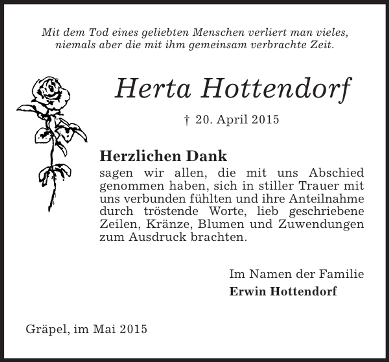 <p>Mit dem Tod eines geliebten Menschen verliert man vieles,<br />niemals aber die mit ihm gemeinsam verbrachte Zeit.<br />Herta Hottendorf<br />† 20. April 2015<br />Herzlichen Dank<br />sagen wir allen, die mit uns Abschied<br />genommen haben, sich in stiller Trauer mit uns verbunden fühlten und ihre Anteilnahme durch tröstende Worte, lieb geschriebene Zeilen, Kränze, Blumen und Zuwendungen zum Ausdruck brachten.<br />Im Namen der Familie<br />Erwin Hottendorf<br />Gräpel, im Mai 2015</p>