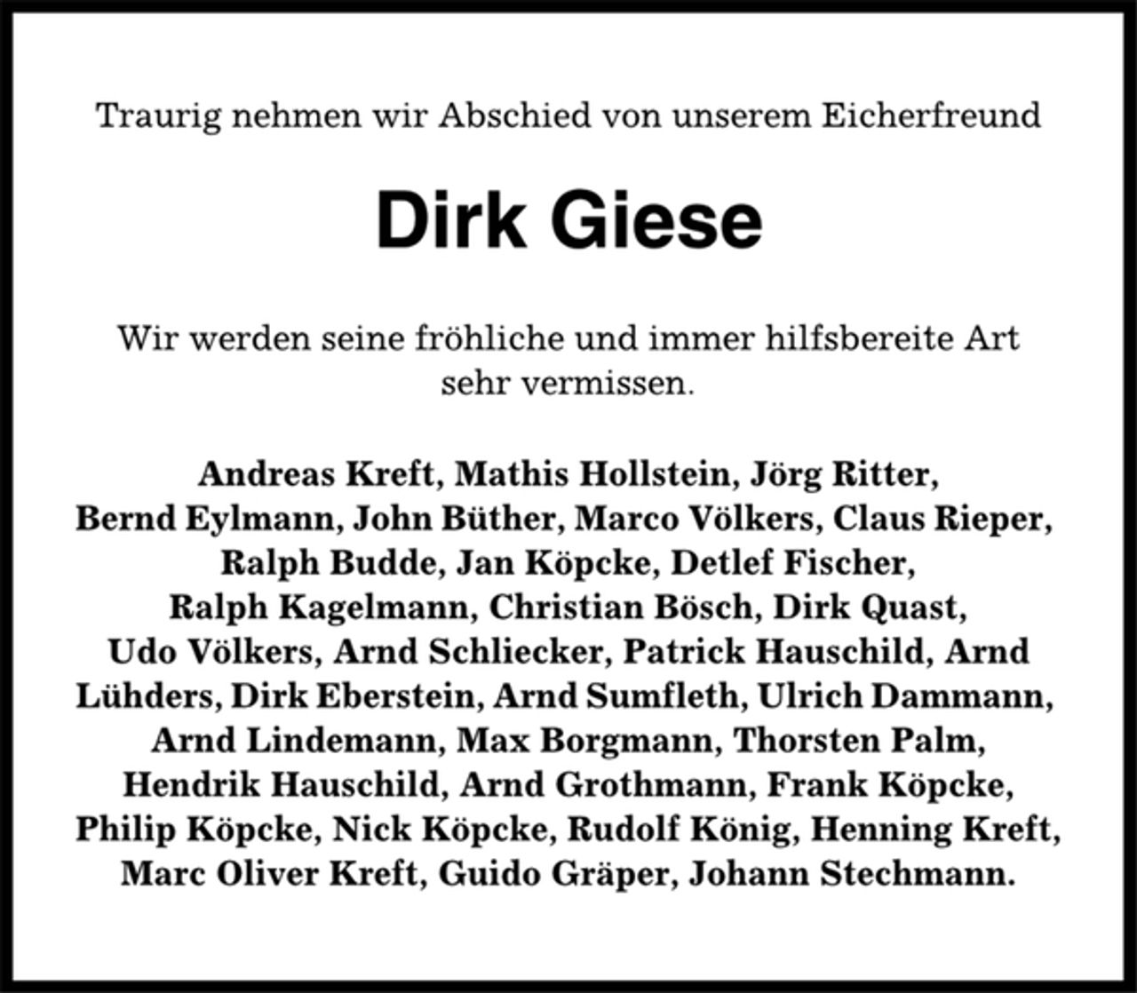 <p>Traurig nehmen wir Abschied von unserem Eicherfreund<br />Dirk Giese<br />Wir werden seine fröhliche und immer hilfsbereite Art<br />sehr vermissen.<br />Andreas Kreft, Mathis Hollstein, Jörg Ritter,<br />Bernd Eylmann, John Büther, Marco Völkers, Claus Rieper,<br />Ralph Budde, Jan Köpcke, Detlef Fischer,<br />Ralph Kagelmann, Christian Bösch, Dirk Quast,<br />Udo Völkers, Arnd Schliecker, Patrick Hauschild, Arnd<br />Lühders, Dirk Eberstein, Arnd Sumfleth, Ulrich Dammann,<br />Arnd Lindemann, Max Borgmann, Thorsten Palm,<br />Hendrik Hauschild, Arnd Grothmann, Frank Köpcke,<br />Philip Köpcke, Nick Köpcke, Rudolf König, Henning Kreft,<br />Marc Oliver Kreft, Guido Gräper, Johann Stechmann.</p>
