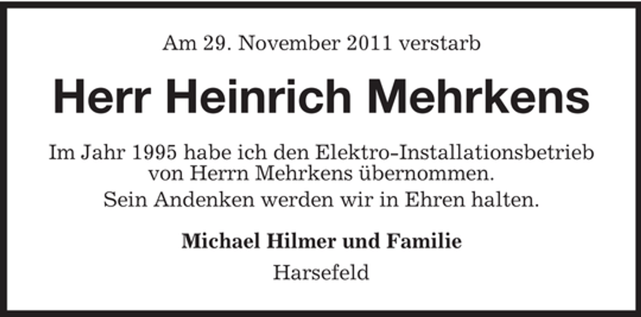 <p>Am 29. November 2011 verstarb</p><p>Herr Heinrich Mehrkens<br />Im Jahr 1995 habe ich den Elektro-Installationsbetrieb<br />von Herrn Mehrkens übernommen.<br />Sein Andenken werden wir in Ehren halten.<br />Michael Hilmer und Familie<br />Harsefeld</p>