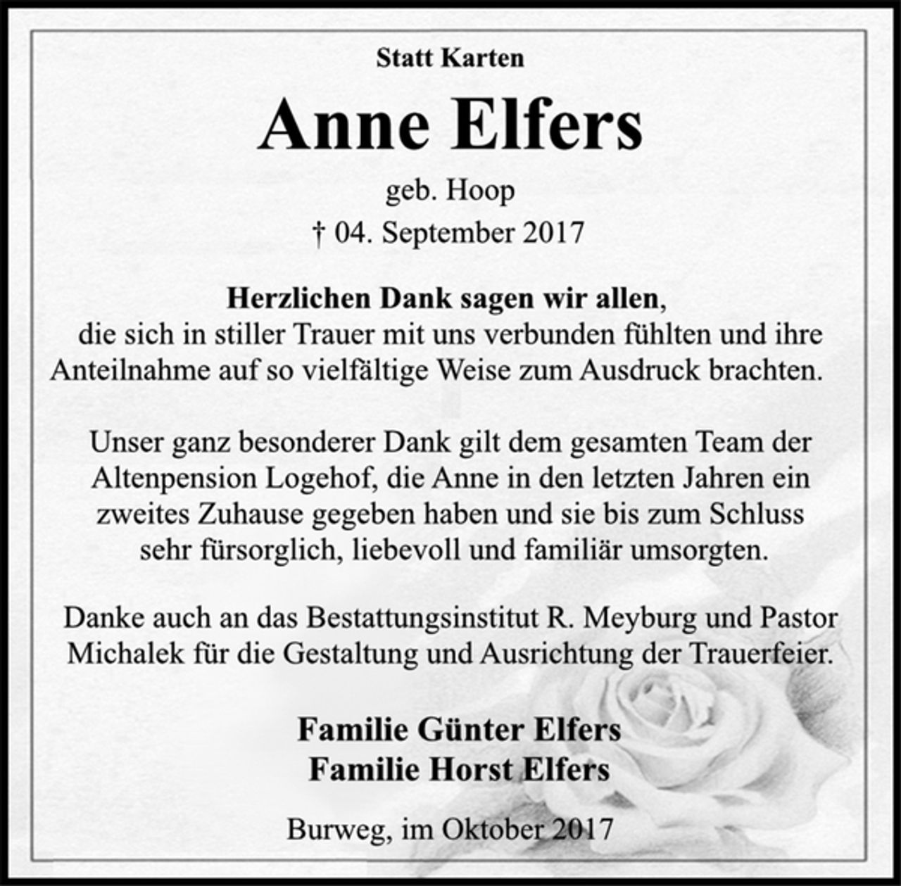 <p>Statt Karten<br />Anne Elfers<br />geb. Hoop<br />† 04. September 2017<br />Herzlichen Dank sagen wir allen,<br />die sich in stiller Trauer mit uns verbunden fühlten und ihre<br />Anteilnahme auf so vielfältige Weise zum Ausdruck brachten.<br />Unser ganz besonderer Dank gilt dem gesamten Team der<br />Altenpension Logehof, die Anne in den letzten Jahren ein<br />zweites Zuhause gegeben haben und sie bis zum Schluss<br />sehr fürsorglich, liebevoll und familiär umsorgten.<br />Danke auch an das Bestattungsinstitut R. Meyburg und Pastor<br />Michalek für die Gestaltung und Ausrichtung der Trauerfeier.<br />Familie Günter Elfers<br />Familie Horst Elfers<br />Burweg, im Oktober 2017</p>
