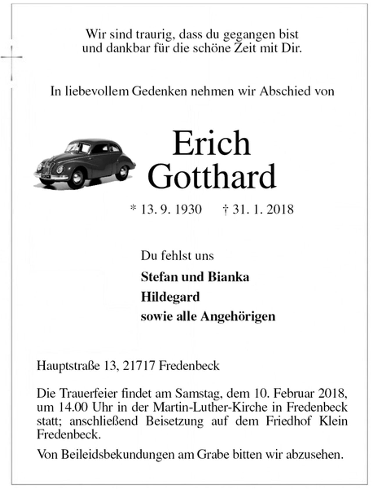 <p>Wir sind traurig, dass du gegangen bist<br />und dankbar für die schöne Zeit mit Dir.<br />In liebevollem Gedenken nehmen wir Abschied von<br />Erich<br />Gotthard<br />* 13. 9. 1930 † 31. 1. 2018<br />Du fehlst uns<br />Stefan und Bianka<br />Hildegard<br />sowie alle Angehörigen<br />Hauptstraße 13, 21717 Fredenbeck</p><p>Die Trauerfeier findet am Samstag, dem 10. Februar 2018, um 14.00 Uhr in der Martin-Luther-Kirche in Fredenbeck statt; anschließend Beisetzung auf dem Friedhof Klein<br />Fredenbeck.<br />Von Beileidsbekundungen am Grabe bitten wir abzusehen.</p>