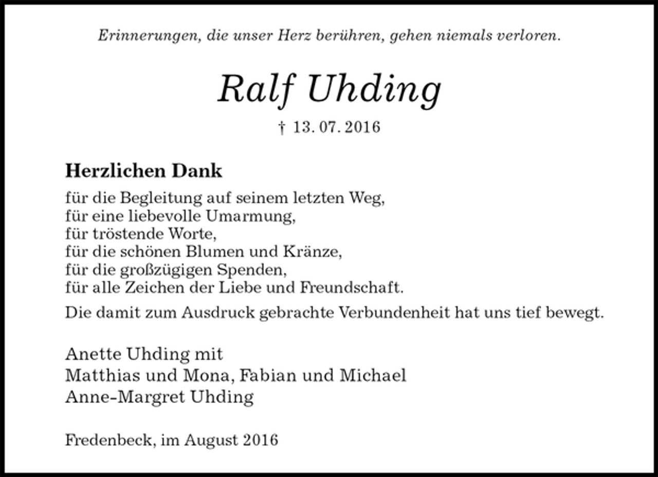 <p>Erinnerungen, die unser Herz berühren, gehen niemals verloren.<br />Ralf Uhding<br />† 13. 07. 2016<br />Herzlichen Dank<br />für die Begleitung auf seinem letzten Weg,<br />für eine liebevolle Umarmung,<br />für tröstende Worte,<br />für die schönen Blumen und Kränze,<br />für die großzügigen Spenden,<br />für alle Zeichen der Liebe und Freundschaft.<br />Die damit zum Ausdruck gebrachte Verbundenheit hat uns tief bewegt.<br />Anette Uhding mit<br />Matthias und Mona, Fabian und Michael<br />Anne-Margret Uhding</p><p>Fredenbeck, im August 2016</p>